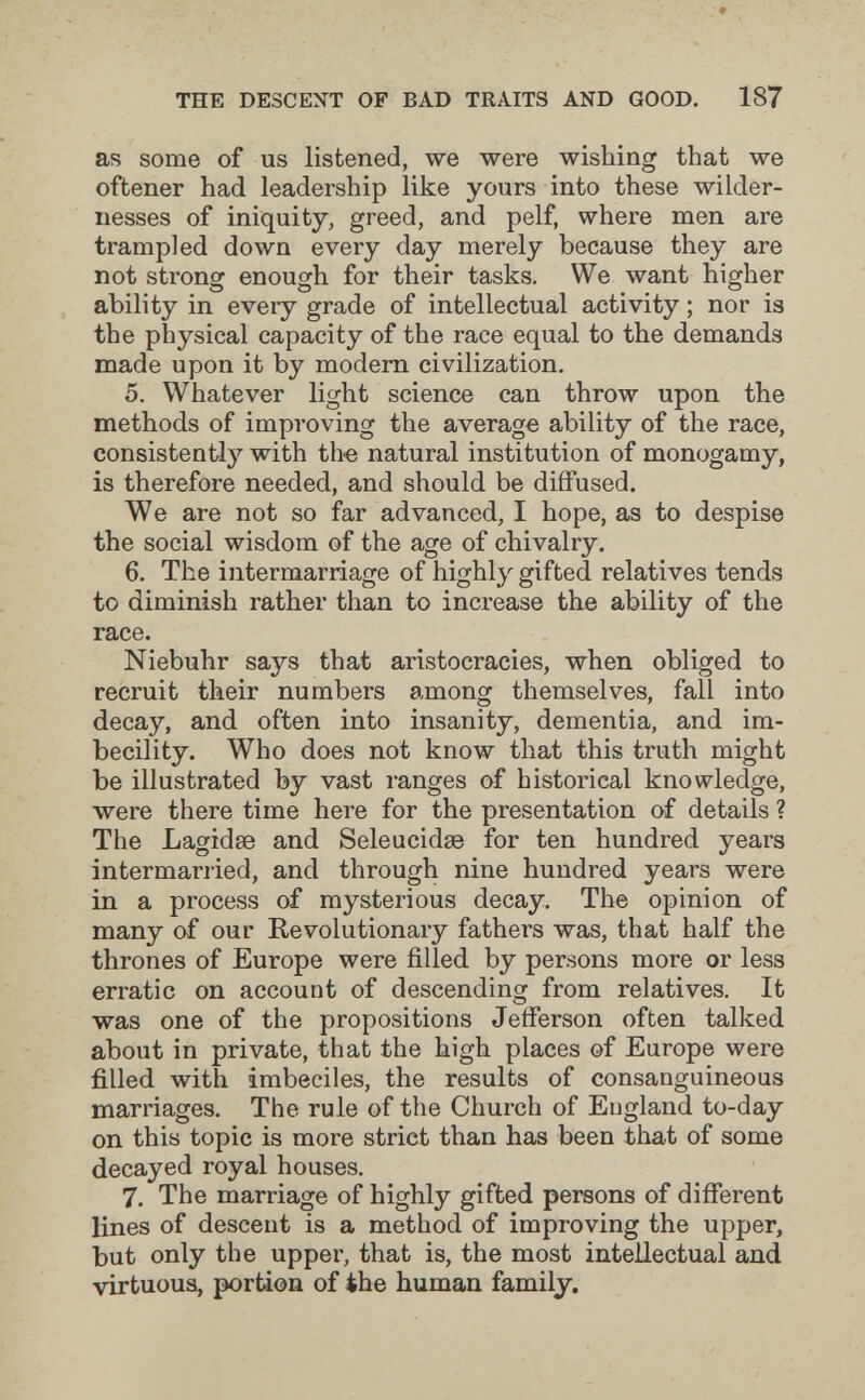 THE DESCENT OF BAD TRAITS AND GOOD. 187 as some of us listened, we were wishing that we oftener had leadership like yours into these wilder¬ nesses of iniquity, greed, and pelf, where men are trampled down every day merely because they are not strong enough for their tasks. We want higher ability in every grade of intellectual activity ; nor is the physical capacity of the race equal to the demands made upon it by modem civilization. 5. Whatever light science can throw upon the methods of improving the average ability of the race, consistently with th« natural institution of monogamy, is therefore needed, and should be diffused. We are not so far advanced, I hope, as to despise the social wisdom of the age of chivalry. 6. The intermarriage of highly gifted relatives tends to diminish rather than to increase the ability of the race. Niebuhr says that aristocracies, when obliged to recruit their numbers among themselves, fall into decay, and often into insanity, dementia, and im¬ becility. Who does not know that this truth might be illustrated by vast ranges of historical knowledge, were there time here for the presentation of details ? The Lagidse and Seleucidse for ten hundred years intermarried, and through nine hundred years were in a process of mysterious decay. The opinion of many of our Revolutionary fathers was, that half the thrones of Europe were filled by persons more or less erratic on account of descending from relatives. It was one of the propositions Jefferson often talked about in private, that the high places of Europe were filled with imbeciles, the results of consanguineous marriages. The rule of the Church of England to-day on this topic is more strict than has been that of some decayed royal houses. 7. The marriage of highly gifted persons of different lines of descent is a method of improving the upper, but only the upper, that is, the most intellectual and virtuous, portion of the human family.