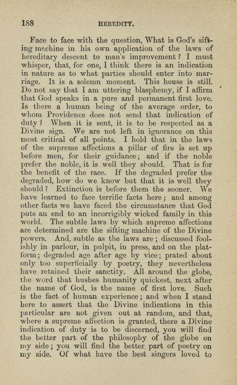 188 HEREDITY. Face to face with the question, What is God's sift- ÍDg machine in his own application of the laws of hereditary descent to man's improvement ? I must whisper, that, for one, I think there is an indication in nature as to what parties should enter into mar¬ riage. It is a solemn moment. This house is still. Do not say that I am uttering blasphemy, if I affirm that God speaks in a pure and permanent first love. Is there a human being of the average order, to whom Providence does not send that indication of duty ? When it is sent, it is to be respected as a Divine sign. We are not left in ignorance on this most critical of all points. I hold that in the laws of the supreme affections a pillar of fire is set up before men, for their guidance; and if the noble prefer the noble,, it is well they should. That is for the benefit of the race. If the degraded prefer the degraded, how do we know but that it is- well they should ? Extinction is before them the sooner. We liave learned to face terrific facts here ; and among other facts we have faced the circumstance that God puts an end to an incorrigibly wicked family in this world. The subtle laws by which supreme affections are determined are the sifting machine of the Divine powers. And, subtle as the laws are ; discussed fool¬ ishly in parlour, in pulpit, in press, and on the plat¬ form; degraded age after age by vice; prated about only too superficially by poetry, they nevertheless have retained their sanctity. All around the globe, the word that hushes humanity quickest, next after the name of God, is the name of first love. Such is the fact of human experience ; and when I stand here to assert that the Divine indications in this particular are not given out at random, and that, where a supreme aiiection is granted, there a Divine indication of duty is to be discerned, you will find the better part of the philosophy of the globe on my side ; you will find the better, part of poetry on my side. Of what have the best singers loved to