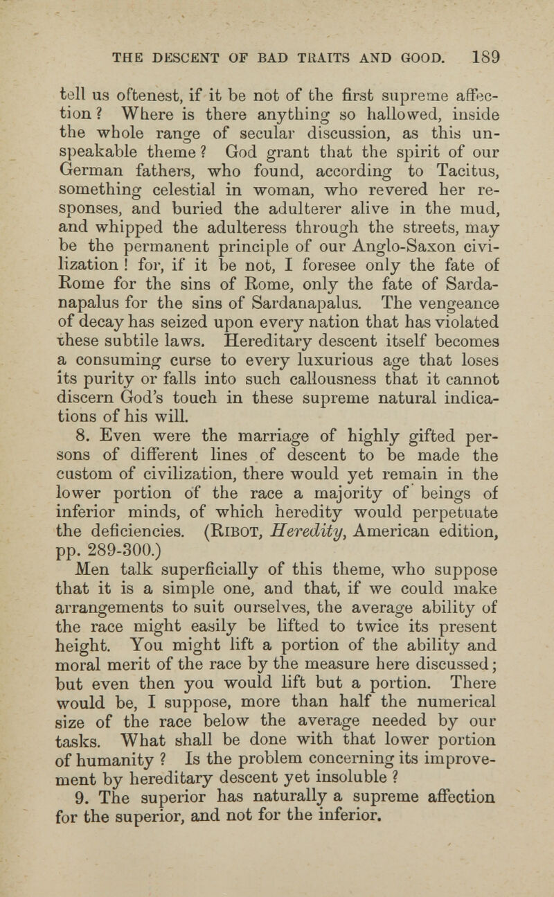 THE DESCENT OF BAD TRAITS AND GOOD. 189 tell us oftenest, if it be not of the first supreme affec¬ tion? Where is there anything so hallowed, inside the whole range of secular discussion, as this un¬ speakable theme ? God grant that the spirit of our German fathers, who found, according to Tacitus, something celestial in woman, who revered her re¬ sponses, and buried the adulterer alive in the mud, and whipped the adulteress through the streets, may¬ be the permanent principle of our Anglo-Saxon civi¬ lization ! for, if it be not, I foresee only the fate of Rome for the sins of Rome, only the fate of Sarda- napalus for the sins of Sardanapalus. The vengeance of decay has seized upon every nation that has violated these subtile laws. Hereditary descent itself becomes a consuming curse to every luxurious age that loses its purity or falls into such callousness that it cannot discern God's touch in these supreme natural indica¬ tions of his will. 8. Even were the marriage of highly gifted per¬ sons of different lines of descent to be made the custom of civilization, there would yet remain in the lower portion of the race a majority of beings of inferior minds, of which heredity would perpetuate the deficiencies. (RiBOT, Heredity, American edition, pp. 289-300.) Men talk superficially of this theme, who suppose that it is a simple one, and that, if we could make arrangements to suit ourselves, the average ability of the race might easily be lifted to twice its present height. You might lift a portion of the ability and moral merit of the race by the measure here discussed ; but even then you would lift but a portion. There would be, I suppose, more than half the numerical size of the race below the average needed by our tasks. What shall be done with that lower portion of humanity ? Is the problem concerning its improve¬ ment by hereditary descent yet insoluble ? 9. The superior has naturally a supreme affection for the superior, and not for the inferior.