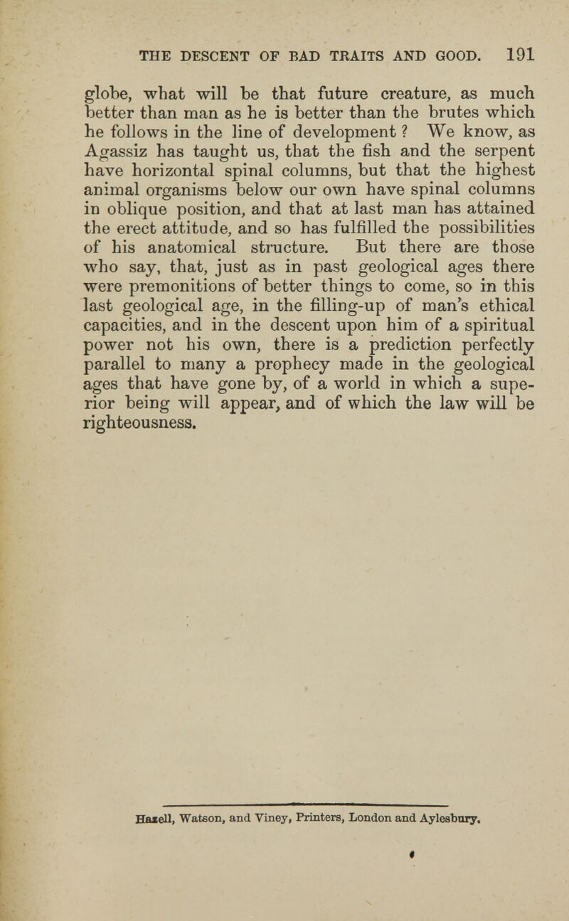 THE DESCENT OF BAD TRAITS AND GOOD. 191 globe, what will be that future creature, as much better than man as he is better than the brutes which he follows in the line of development ? We know, as Agassiz has taught us, that the fish and the serpent have horizontal spinal columns, but that the highest animal organisms below our own have spinal columns in oblique position, and that at last man has attained the erect attitude, and so has fulfilled the possibilities of his anatomical structure. But there are those who say, that, just as in past geological ages there were premonitions of better things to come, so in this last geological age, in the filling-up of man's ethical capacities, and in the descent upon him of a spiritual power not his own, there is a prediction perfectly parallel to many a prophecy made in the geological ages that have gone by, of a world in which a supe¬ rior being will appear, and of which the law will be righteousness. Hasell, Wateon, and Viney, Printers, London and Aylesbnry.