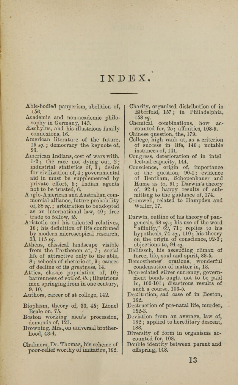 INDEX. Able-bodied pauperism, abolition of, 156. Academic and non-academic philo¬ sophy in Germany, 143. ^schj'lus, and his illustrious family connexions, 16. American literature of the future, 19 sç'. J democracy the keynote of, 23. American Indians, cost of wars with, 1-2 ; the race not dying out, 2 ; industrial statistics of, 3; desire for civilization of, 4 ; governmental aid in must be supplemented by private effort, 5; Indian agents not to be trusted, 6. Anglo-American and Australian com¬ mercial alliance, future probability of, 38 SÇ. ; arbitration to be adopted as an international law, 40 ; free trade to follow, iò. Aristotle and his talented relatives, 16 ; his definition of life confirmed by modern microscopical research, 33, 115 sq. Athens, classical landscape visible from the Parthenon at, 7 ; social life of attractive only to the able, 8 ; schools of rhetoric at, 9; causes of decline of its greatness, 14. Attica, classic population of, 10 ; barrenness of soil of, iô. ; illustrious men springing from in one century, 9, 10. Authors, career of at college, 142. Bioplasm, theory of, 33, 45; Lionel Beale on, 75. Boston working men's procession, demands of, 121. Browning, Mrs., on universal brother¬ hood, 43-4. Chalmers, Dr. Thomas, his scheme of poor-relief worthy of imitation, 162. Charity, organised distribution of in Elberfeld, 157 ; in Philadelphia, 158 SÇ. Chemical combinations, how ac¬ counted for, 25; affinities, 108-9. Chinese question, the, 179. College, high rank at, as a criterion of success in life, 140 ; notable instances of, 141. Congress, deterioration of in intel lectual capacity, 144. Conscience, origin of, importance of the question, 90-1 ; evidence of Bentham, Schopenhauer and Hume as to, 91 ; Darwin's theory of, 92-4 ; happy results of sub¬ mitting to the guidance of, 174. Cromwell, related to Hampden and Waller, 17. Darwin, outline of his tneory of pan¬ genesis, 68 sq. ; his use of the word  affinity, 69, 71 ; replies to his hypothesis, 74 sq., 110; his theory on the origin of conscience, 92-3 ; objections to, 94 sç. Delitzsch, his asoending climax of force, life, soul and spirit, 83-5. Demosthenes' orations, wonderful condensation of matter in, 13. Depreciated silver currency, govern¬ ment bonds ought not to be paid in, 100-101; disastrous results of such a course, 103-5. Destitution, sad case of in Boston, 162. Destruction of pre-natal life, murder, 152-3. Deviation from an average, law of, 182 ; applied to hereditary descent, 183. Diversity of form in organisms ac¬ counted for, 108. Double identity between parent and offspring, 148. 13