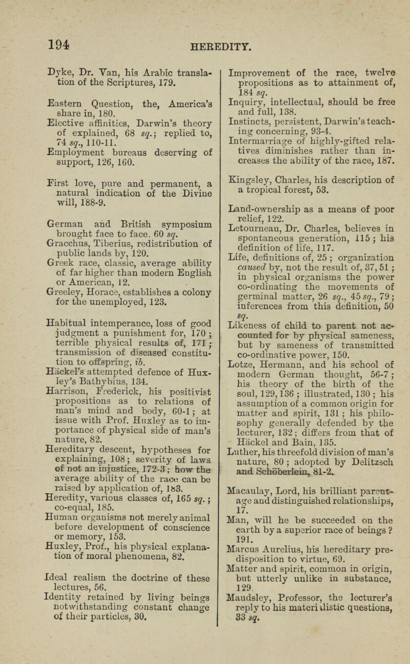 194 HEREDITY. Dyke, Dr. Van, his Arabic transla¬ tion of the Scriptures, 179. Eastern Question, the, America's share in, 180. Elective affinities, Darwin's theory of explained, 68 sq.-, replied to, 74 sq., 110-11. Employment bureaus deserving of support, 126, 160. First love, pure and permanent, a natural indication of the Divine wül, 188-9. German and British symposium brought face to face, 60 sq. Gracchus, Tiberius, redistribution of public lands by, 120. Greek race, classic, average ability of far higher than modern English or American, 12. Greeley, Horace, establishes a colony for the unemployed, 123. Habitual intemperance, loss of good judgment a punishment for, 170 ; terrible physical results of, 171 ; transmission of diseased constitu¬ tion to offspring, ib. Hackel's attempted defence of Hux¬ ley's Bathybius, 134. Harrison, Frederick, his positivist propositions as to relations of man's mind and body, 60-1 ; at issue with Prof. Huxley as to im¬ portance of physical side of man's nature, 82. Hereditary descent, hypotheses for explaining, 108; severity of laws of not an injustice, 172-3 ; how the average ability of the raco can be raised by application of, lö3. Heredity, various classes of, 165 sq. ; co-equal, 185. Human organisms not merely animal before development of conscience or memory, 153. Huxley, Prof., his physical explana¬ tion of moral phenomena, 82. Ideal realism the doctrine of these lectures, 56. Identity retained by living beings notwithstanding constant change of their particles, 30. Improvement of the race, twelve propositions as to attainment of, 184 sq. Inquiry, intellectual, should be free and full, 138. Instincts, persistent, Darwin's teach¬ ing concerning, 93-4. Intermairiage of highly-gifted rela¬ tives diminishes rather than in¬ creases the ability of the race, 187. Kingsley, Charles, his description of a tropical forest, 53. Land-ownership as a means of poor relief, 122. Letourneau, Dr. Charles, believes in spontaneous generation, 115 ; his definition of life, 117. Life, definitions of, 25 ; organization caused by, not the result of, 37, 51 ; in physical or^-anisms the power co-ordinating the movements of germinal matter, 26 sq., 45 sq., 79 ; inferences from this definition, 50 sq. Likeness of child to parent not ac¬ counted for by physical sameness, but by sameness of transmitted co-ord ¡native power, 150. Lotze, Hermann, and his school of modern German thought, 56-7 ; his theory of the birth of the soul, 129,136 ; illustrated, 130 ; his assumption of a common origin for matter and spirit, 131 ; his philo¬ sophy generally defended by the lecturer, 132; differs from that of Hiickel and Bain, 135. Luther, his threefold division of man's nature, 80 ; adopted by Delitzsch and Schöbeiiein, 81-2. Macaulay, Lord, his brilliant parent¬ age and distinguished relationships, 17. Man, will he be succeeded on the earth by a superior race of beings ? 191. Marcus Aurelius, his hereditary pre¬ disposition to virtue, 69. Matter and spirit, common in origin, but utterly unlike in substance, 129, Maudsley, Professor, the lecturer's reply to his materialistic questions, 33 sq.