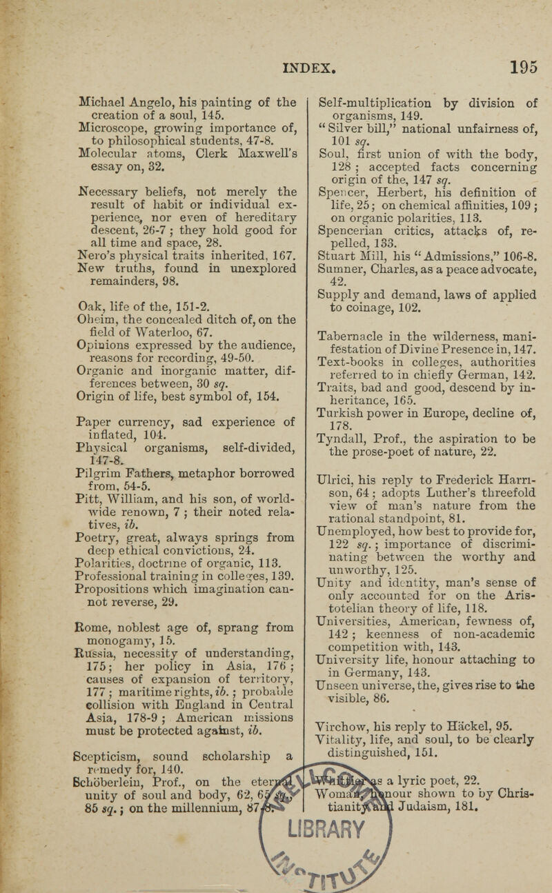 INDEX. 195 Michael Angelo, his painting of the creation of a soul, 145. Microscope, growing importance of, to philosophical students, 47-8. Molecular atoms, Clerk Maxwell's essay on, 32. the Necessary beliefs, not merely result of habit or individual ex¬ perience, nor even of hereditary descent, 26-7 ; they hold good for all time and space, 28. Nei o's physical traits inherited, 167. New truths, found in unexplored remainders, 98. Oak, life of the, 151-2. Olieim, the concealed ditch of, on the field of Waterloo, 67. Opinions expressed by the audience, reasons for recording, 49-50. Organic and inorganic matter, dif¬ ferences between, 30 sq. Origin of life, best symbol of, 154. Paper currency, sad experience of inflated, 104. Physical organisms, self-divided, 147-8. Pilgrim Fathers, metaphor borrowed from, 54-5. Pitt, William, and his son, of world¬ wide renown, 7 ; their noted rela¬ tives, ib. Poetry, great, always springs from deep ethical convictions, 24. Polarities, doctrine of organic, 113. Professional training in colleges, 139. Propositions which imagination can¬ not reverse, 29. Eome, noblest age of, sprang from monogam}-, 15. Russia, necessity of understanding, 175; her policy in Asia, 176; causes of expansion of territory, 177; maritime rights, i6. ; probable collision with England in Central Asia, 178-9 ; American missions must be protected against, ib. Scepticism, sound scholarship a remedy for, 140. Bchöberlein, Prof., on the eterj unity of soul and body, 62, 6j 85 sq. ; on the millennium, 87/ Self-multiplication by division of organisms, 149.  Silver biU, national unfairness of, 101 sq. Soul, first union of with the body, 128 ; accepted facts concerning origin of the, 147 sq. Spencer, Herbert, his definition of life, 25; on chemical affinities, 109 ; on organic polarities, 113. Spencerian critics, attacl^s of, re¬ pelled, 133. Stuart Mill, his Admissions, 106-8. Sumner, Charles, as a peace advocate, 42. Supply and demand, laws of applied to coinage, 102. Tabernacle in the wilderness, mani¬ festation of Divine Presence in, 147. Text-books in colleges, authorities referred to in chiefly German, 142. Traits, bad and good, descend by in¬ heritance, 165. Turkish power in Europe, decline of, 178. Tyndall, Prof., the aspiration to be the prose-poet of nature, 22. Ulrici, his reply to Frederick Harri¬ son, 64 ; adopts Luther's threefold view of man's nature from the rational standpoint, 81. Unemployed, how best to provide for, 122 sq. ; importance of discrimi¬ nating between the worthy and unworthy, 125. Unity and identity, man's sense of only accounted for on the Aris¬ totelian theory of life, 118. Universities, American, fewness of, 142 ; keenness of non-academic competition with, 143. University life, honour attaching to in Germany, 143. Unseen universe, the, gives rise to the visible, 86. Virchow, his reply to Hackel, 95. Vitality, life, and soul, to be clearly distinguished, 151. Woma^_ tianit^J LIBRARY a lyric poet, 22. enour shown to by Chria- Judaism, 181. M