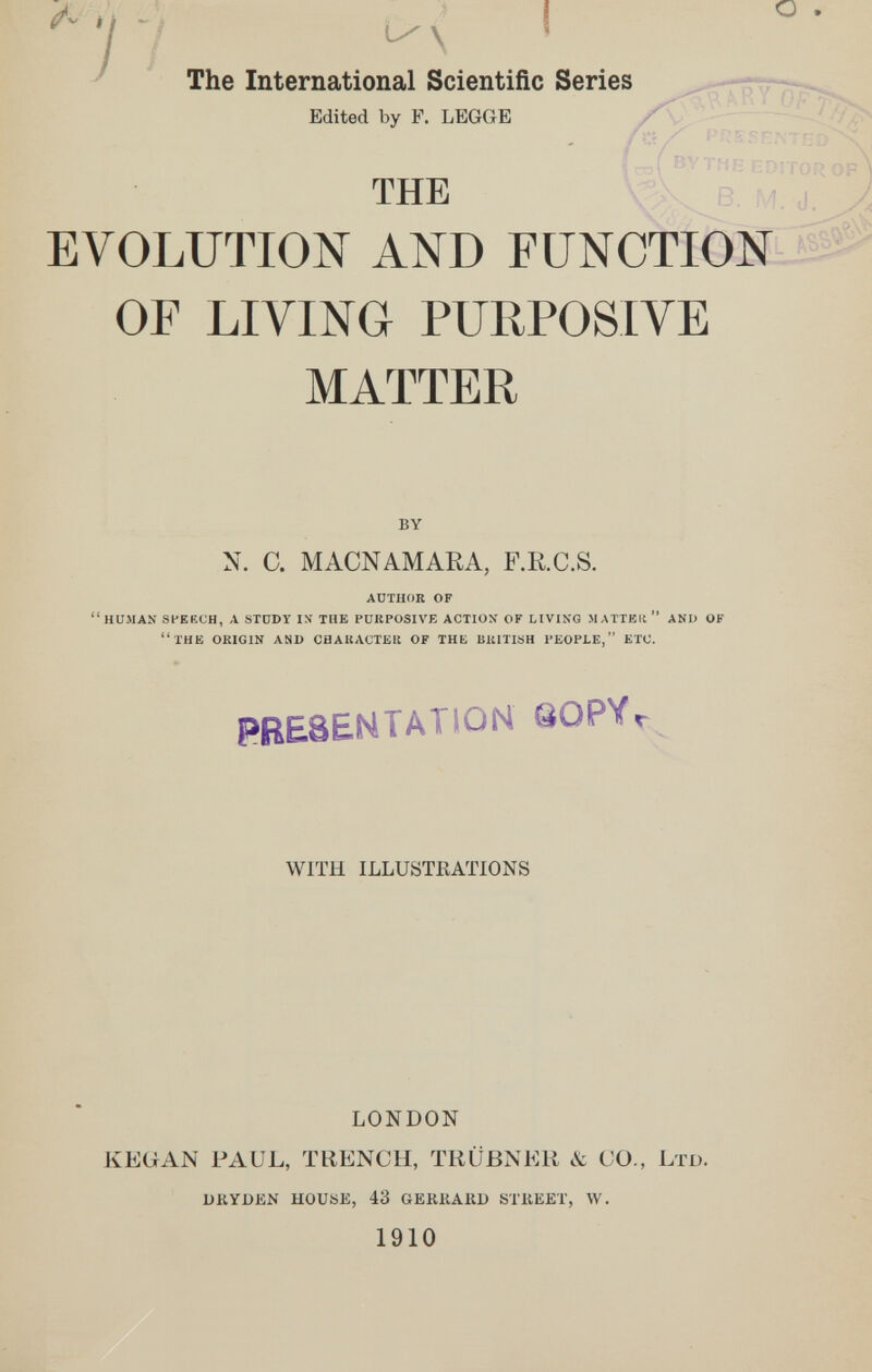 i 4 - I I О The International Scientific Series Edited by F. LEGGE ' ~ /' • /'■ i- ' ~ 't'îs ÍIDIT- THE EVOLUTION AND FUNCTION OF LIVING PURPOSIVE MATTER by N. C. MACNAMARA, F.R.C.S. adthoe of human speech, л stüdy in the purposive action- of livikg matteit  and of the OEIGIN and chauaoteu of the blcmsh people, etc. PRESENTATION QOPVr WITH ILLUSTRATIONS LONDON KEÜAN PAUL, TRENCH, TRÜBNER & CO., Ltd. ukyden house, 43 gerkaru street, w. 1910