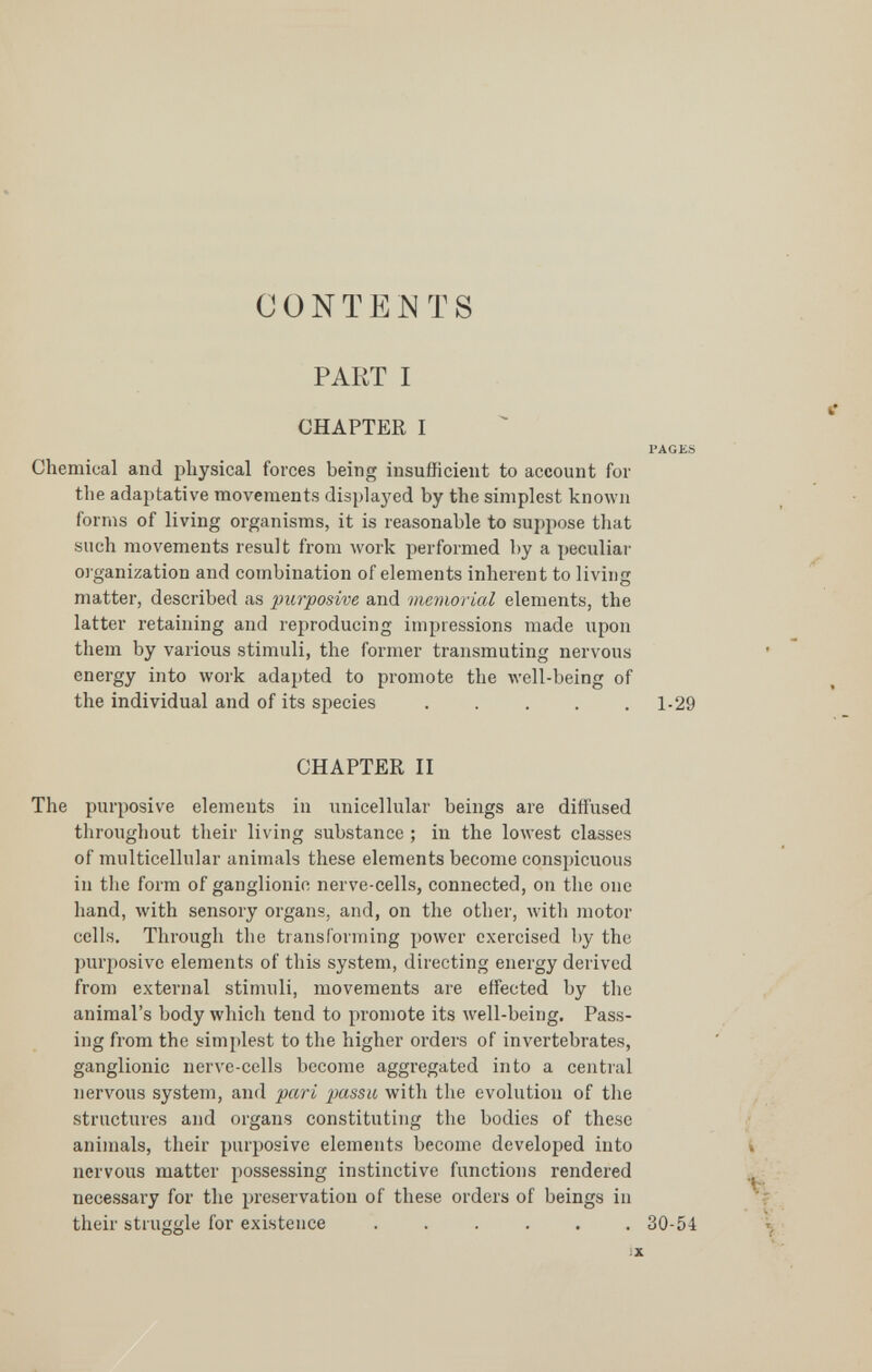 CONTENTS PART I CHAPTER I 1»AGKS Chemical and physical forces being insufficient to account for the adaptative movements displaj^ed by the simplest known forms of living organisms, it is reasonable to suppose that such movements result from work performed by a peculiar organization and combination of elements inherent to living matter, described as purposive and memorial elements, the latter retaining and reproducing impressions made upon them by various stimuli, the former transmuting nervous energy into work adapted to promote the Avell-being of the individual and of its species . . . . .1-29 CHAPTER II The purposive elements in unicellular beings are diffused throughout their living substance ; in the lowest classes of multicellular animals these elements become conspicuous in the form of ganglionic nerve-cells, connected, on the one hand, with sensory organs, and, on the other, Avith motor cells. Through the transforming power exercised by the purposive elements of this system, directing energy derived from external stimuli, movements are effected by the r animal's body which tend to promote its well-being. Pass¬ ing from the simplest to the higher orders of invertebrates, ganglionic nerve-cells become aggregated into a central nervous system, and pari passu with the evolution of the ^ . structures and organs constituting the bodies of these j animals, their purposive elements become developed into i nervous matter possessing instinctive functions rendered ^ necessary for the preservation of these orders of beings in r their struggle for existence ...... 30-54 y %■ iX