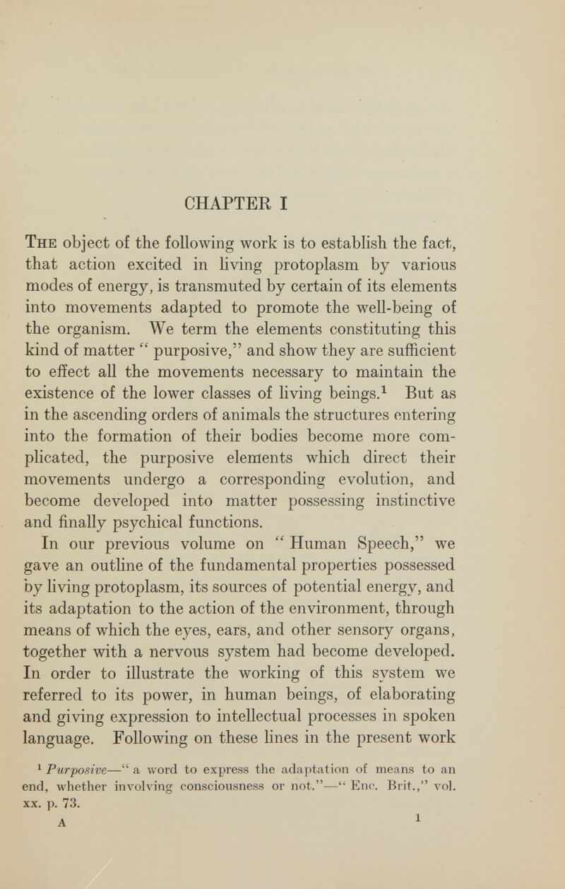 CHAPTER I The object of the following work is to establish the fact, that action excited in living protoplasm by various modes of energy, is transmuted by certain of its elements into movements adapted to promote the well-being of the organism. We term the elements constituting this kind of matter purposive, and show they are sufficient to effect all the movements necessary to maintain the existence of the lower classes of living beings.^ But as in the ascending orders of animals the structures entering into the formation of their bodies become more com¬ plicated, the purposive elements which direct their movements undergo a corresponding evolution, and become developed into matter possessing instinctive and finally psychical functions. In our previous volume on Human Speech, we gave an outline of the fundamental properties possessed by living protoplasm, its sources of potential energy, and its adaptation to the action of the environment, through means of which the eyes, ears, and other sensory organs, together with a nervous system had become developed. In order to illustrate the working of this system we referred to its power, in human beings, of elaborating and giving expression to intellectual processes in spoken language. Following on these lines in the present work ^ Purposive— a луогс! to express the adaptation of means to an end, whether involving consciousness or not.— Enc. Brit., vol. XX. p. 73.