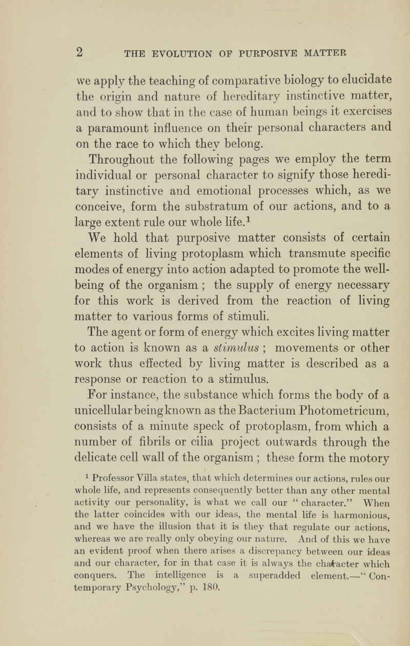 2 THE EVOLUTION OF PURPOSIVE MATTER we apply the teaching of comparative biology to elucidate the origin and nature of hereditary instinctive matter, and to show that in the case of human beings it exercises a paramount influence on their personal characters and on the race to which they belong. Throughout the following pages we employ the term individual or personal character to signify those heredi¬ tary instinctive and emotional processes which, as we conceive, form the substratum of our actions, and to a large extent rule our Avhole life.^ We hold that purposive matter consists of certain elements of living protoplasm which transmute specific modes of energy into action adapted to promote the well- being of the organism ; the supply of energy necessary for this work is derived from the reaction of living matter to various forms of stimuli. The agent or form of energy which excites living matter to action is known as a stimulus ; movements or other work thus effected by living matter is described as a response or reaction to a stimulus. For instance, the substance which forms the body of a unicellular being known as the Bacterium Photometricum, consists of a minute speck of protoplasm, from which a number of fibrils or cilia project outwards through the delicate cell wall of the organism ; these form the motory ^ Professor Villa states, that which determines our actions, rules our whole life, and represents consequently better than any other mental activity our personality, is what we call our character. When the latter coincides with our ideas, the mental life is harmonious, and we have the illusion that it is they that regulate our actions, whereas we are really only obeying our nature. And of this we have an evident proof when there arises a discrepancy between our ideas and our character, for in that case it is always the chaitacter which conquers. The intelligence is a superadded element.— Con¬ temporary Psychology, p. 180.