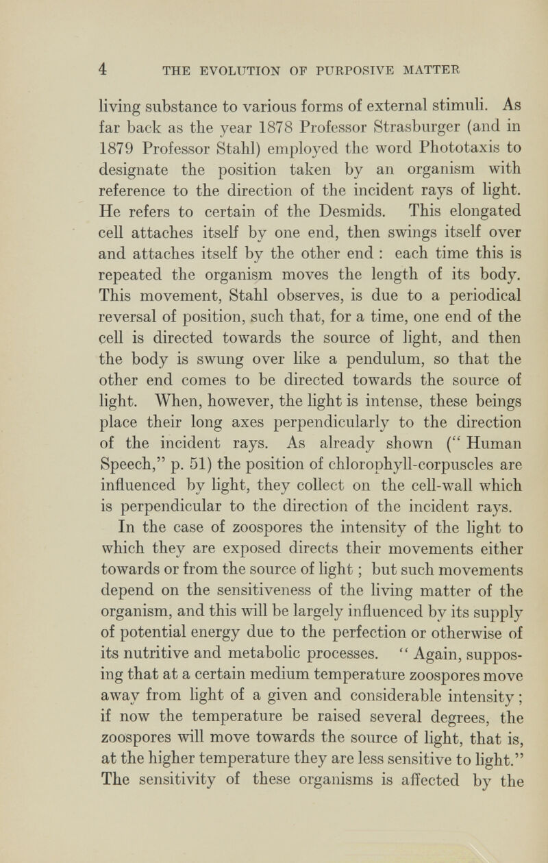 4 THE EVOLUTION OF PURPOSIVE MATTER living substance to various forms of external stimuli. As far back as the year 1878 Professor Strasburger (and in 1879 Professor Stahl) employed the word Phototaxis to designate the position taken by an organism with reference to the direction of the incident rays of light. He refers to certain of the Desmids. This elongated cell attaches itself by one end, then swings itself over and attaches itself by the other end : each time this is repeated the organism moves the length of its body. This movement, Stahl observes, is due to a periodical reversal of position, such that, for a time, one end of the cell is directed towards the source of light, and then the body is swung over like a pendulum, so that the other end comes to be directed towards the source of light. When, however, the light is intense, these beings place their long axes perpendicularly to the direction of the incident rays. As already shown ( Human Speech, p. 51) the position of chlorophyll-corpuscles are influenced by light, they collect on the cell-wall which is perpendicular to the direction of the incident rays. In the case of zoospores the intensity of the light to which they are exposed directs their movements either towards or from the source of light ; but such movements depend on the sensitiveness of the living matter of the organism, and this will be largely influenced bv its supply of potential energy due to the perfection or otherwise of its nutritive and metabolic processes. Again, suppos¬ ing that at a certain medium temperature zoospores move away from light of a given and considerable intensity ; if now the temperature be raised several degrees, the zoospores will move towards the source of light, that is, at the higher temperature they are less sensitive to light. The sensitivity of these organisms is affected by the