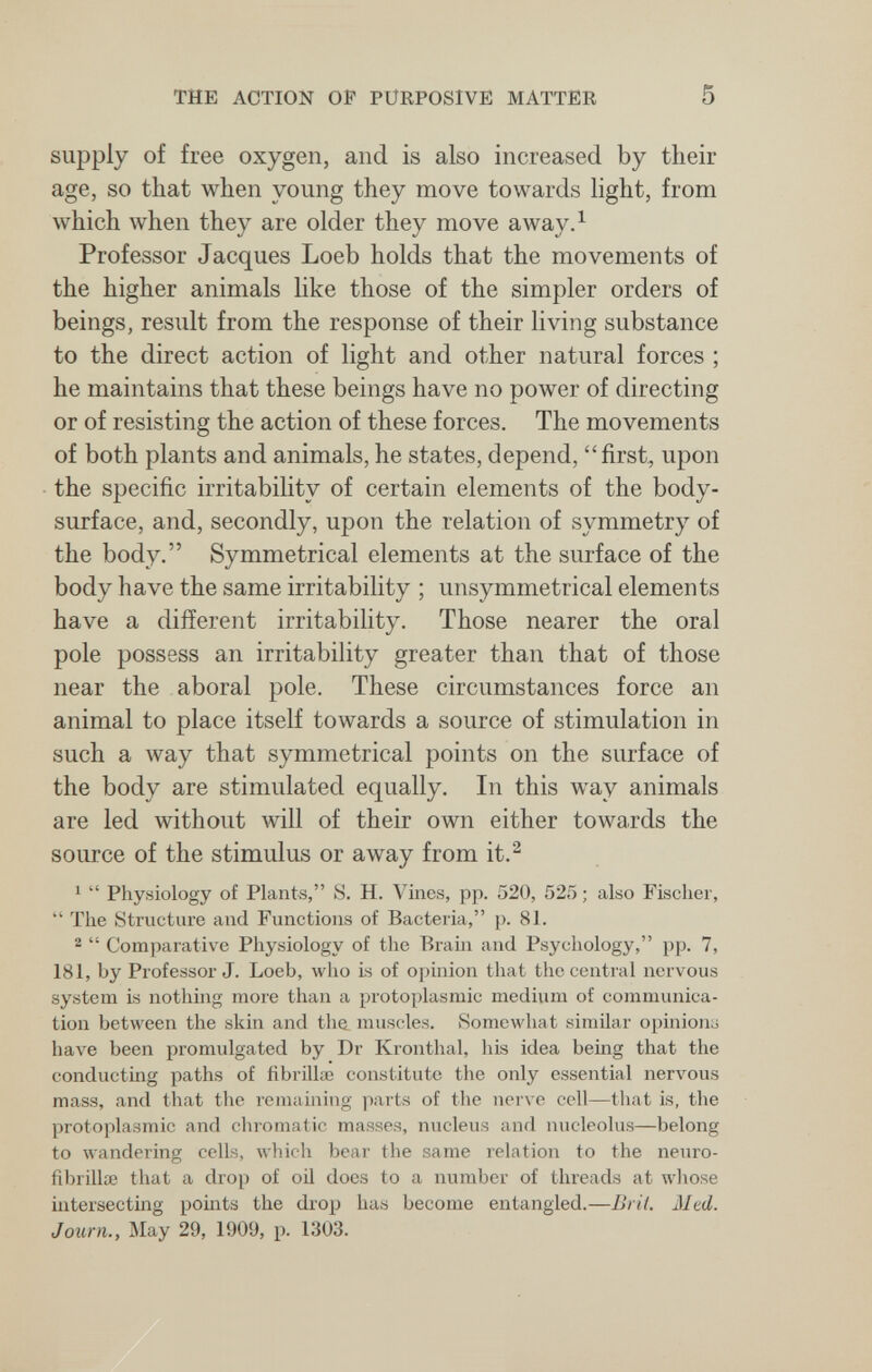 THE ACTION OF PURPOSIVE MATTER 5 supply of free oxygen, and is also increased by their age, so that when young they move towards light, from which when they are older they move a way Л Professor Jacques Loeb holds that the movements of the higher animals like those of the simpler orders of beings, result from the response of their living substance to the direct action of light and other natural forces ; he maintains that these beings have no power of directing or of resisting the action of these forces. The movements of both plants and animals, he states, depend, first, upon the specific irritability of certain elements of the body- surface, and, secondly, upon the relation of symmetry of the body. Symmetrical elements at the surface of the body have the same irritability ; unsymmetrical elements have a different irritability. Those nearer the oral pole possess an irritability greater than that of those near the aboral pole. These circumstances force an animal to place itself towards a source of stimulation in such a луау that symmetrical points on the surface of the body are stimulated equally. In this way animals are led without will of their own either towards the source of the stimulus or away from it.^ ^  Physiology of Plants, S. H. Vines, pp. 520, 525 ; also Fischer,  The Structure and Functions of Bacteria, p. 81. 2  Comparative Physiology of the Brain and Psychology, pp. 7, 181, by Professor J. Loeb, who is of opinion that the central nervous system is nothing more than a protoplasmic medium of communica¬ tion between the skin and the muscles. Somewhat similar opinion^ have been promulgated by Dr Kronthal, his idea being that the conducting paths of ñbrülae constitute the only essential nervous mass, and that the remaming parts of the nerve cell—that is, the protoplasmic and chromatic masses, nucleus and nucleolus—belong to wandering cells, which bear the same relation to the neuro- fibrillae that a drop of oil does to a number of threads at whose intersecting points the drop has become entangled.—Brit. Med. Journ., May 29, 1909, p. 1303.