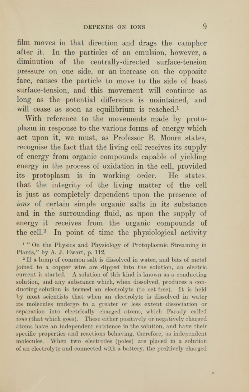 DEPENDS ON IONS 9 film moves in that direction and drags the camphor after it. In the particles of an emulsion, however, a diminution of the centrally-directed surface-tension pressure on one side, or an increase on the opposite face, causes the particle to move to the side of least surface-tension, and this movement will continue as long as the potential difference is maintained, and will cease as soon as equihbrium is reached.^ With reference to the movements made by proto¬ plasm in response to the various forms of energy which act upon it, we must, as Professor B. Moore states, recognise the fact that the hving cell receives its supply of energy from organic compounds capable of yielding energy in the process of oxidation in the cell, provided its protoplasm is in working order. He states, that the integrity of the living matter of the cell is just as completely dependent upon the presence of ions of certain simple organic salts in its substance and in the surrounding fluid, as upon the supply of energy it receives from the organic compounds of the cell.^ In point of time the physiological activity ^  On the Physics and Physiology of Protoplasmic Streaming in Plants, by A. J. Ewart, p. 112. ® If a lump of common salt is dissolved in water, and bits of metal joined to a copper wire are dipped into the solution, an electric current is started. A solution of this kind is known as a conducting solution, and any substance which, when dissolved, produces a con¬ ducting solution is termed an electrolyte (to set free). It is held by most scientists that when an electrolyte is dissolved in water its molecules undergo to a greater or less extent dissociation or separation into electrically charged atoms, which Farady called ions (that лvhich goes). These either positively or negatively charged atoms have an independent existence in the solution, and have their specific properties and reactions behaving, therefore, as independent molecules. When two electrodes (poles) are placed in a solution of an electrolyte and connected with a battery, the positiл'ely charged