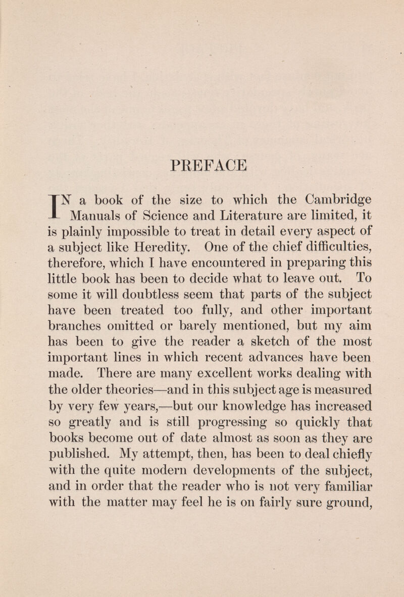 PREFACE IN a book of the size to which the Cambridge Manuals of Science and Literature are limited, it is plainly impossible to treat in detail every aspect of a subject like Heredity. One of the chief difficulties, therefore, which I have encountered in preparing this little book has been to decide what to leave out. To some it will doubtless seem that parts of the subject have been treated too fully, and other important branches omitted or barely mentioned, but my aim has been to give the reader a sketch of the most important lines in which recent advances have been made. There are many excellent works dealing with the older theories—and in this subject age is measured by very few years,—but our knowledge has increased so greatly and is still progressing so quickly that books become out of date almost as soon as they are published. My attempt, then, has been to deal chiefly with the quite modern developments of the subject, and in order that the reader who is not very familiar with the matter may feel he is on fairly sure ground,