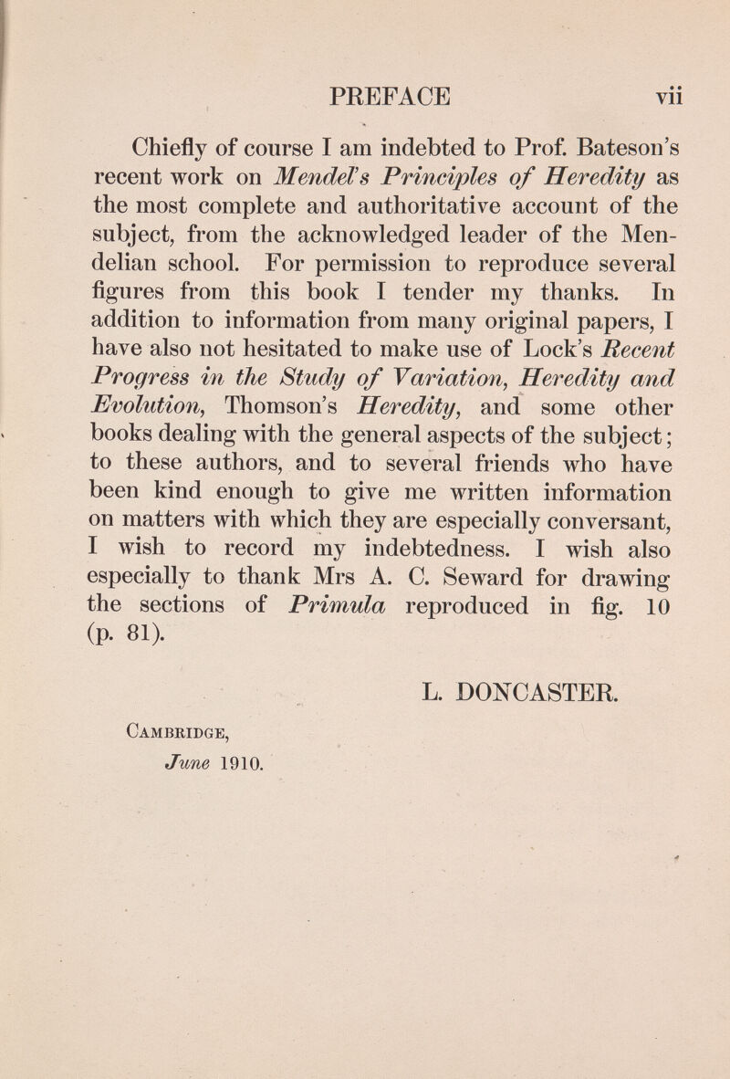 PREFACE Chiefly of course I am indebted to Prof. Bateson's recent work on MendeVs Principles of Heredity as the most complete and authoritative account of the subject, from the acknowledged leader of the Men- delian school. For permission to reproduce several figures from this book I tender my thanks. In addition to information from many original papers, I have also not hesitated to make use of Lock's Recent Progress in the Study of Variation, Heredity and Evolution, Thomson's Heredity, and some other books dealing with the general aspects of the subject; to these authors, and to several friends who have been kind enough to give me written information on matters with which they are especially conversant, I wish to record my indebtedness. I wish also especially to thank Mrs A. C. Seward for drawing the sections of Primula reproduced in fig. 10 (p. 81). L. DONC ASTER. Cambridge, June 1910.