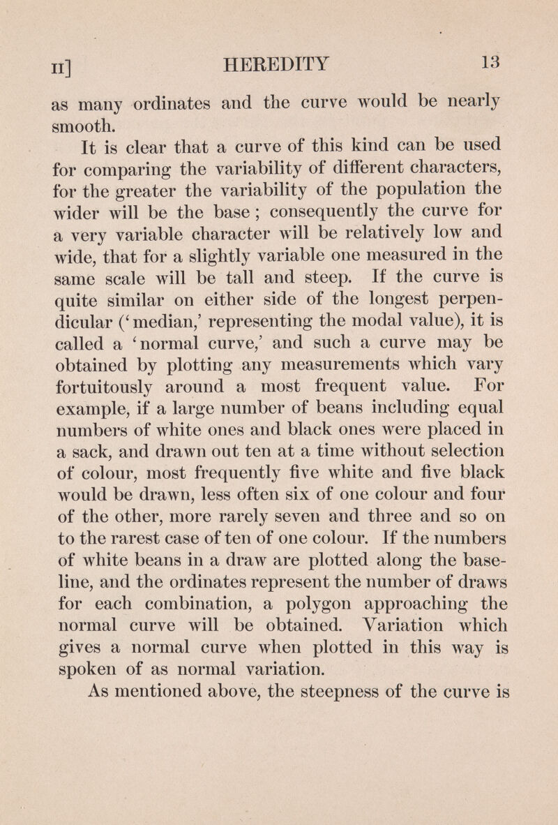 П] HEREDITY 13 as many ordinales and the curve would be nearly smooth. It is clear that a curve of this kind can be used for comparing the variability of different characters, for the greater the variability of the population the wider will be the base ; consequently the curve for a very variable character will be relatively low and wide, that for a slightly variable one measured in the same scale will be tall and steep. If the curve is quite similar on either side of the longest perpen¬ dicular (' median,' representing the modal value), it is called a 'normal curve,' and such a curve may be obtained by plotting any measurements which vary fortuitously around a most frequent value. For example, if a large number of beans including equal numbers of white ones and black ones were placed in a sack, and drawn out ten at a time without selection of colour, most frequently five white and five black would be drawn, less often six of one colour and four of the other, more rarely seven and three and so on to the rarest case of ten of one colour. If the numbers of white beans in a draw are plotted along the base¬ line, and the ordinates represent the number of draws for each combination, a polygon approaching the normal curve will be obtained. Variation which gives a normal curve when plotted in this way is spoken of as normal variation. As mentioned above, the steepness of the curve is