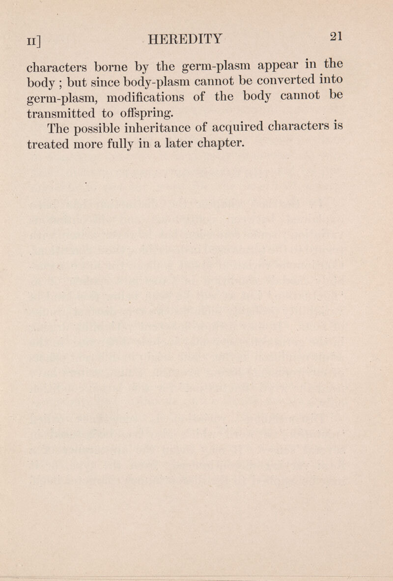 II] HEREDITY 21 characters borne by the germ-plasm appear in the body ; but since body-plasm cannot be converted into germ-plasm, modifications of the body cannot be transmitted to offspring. The possible inheritance of acquired characters is treated more fully in a later chapter.