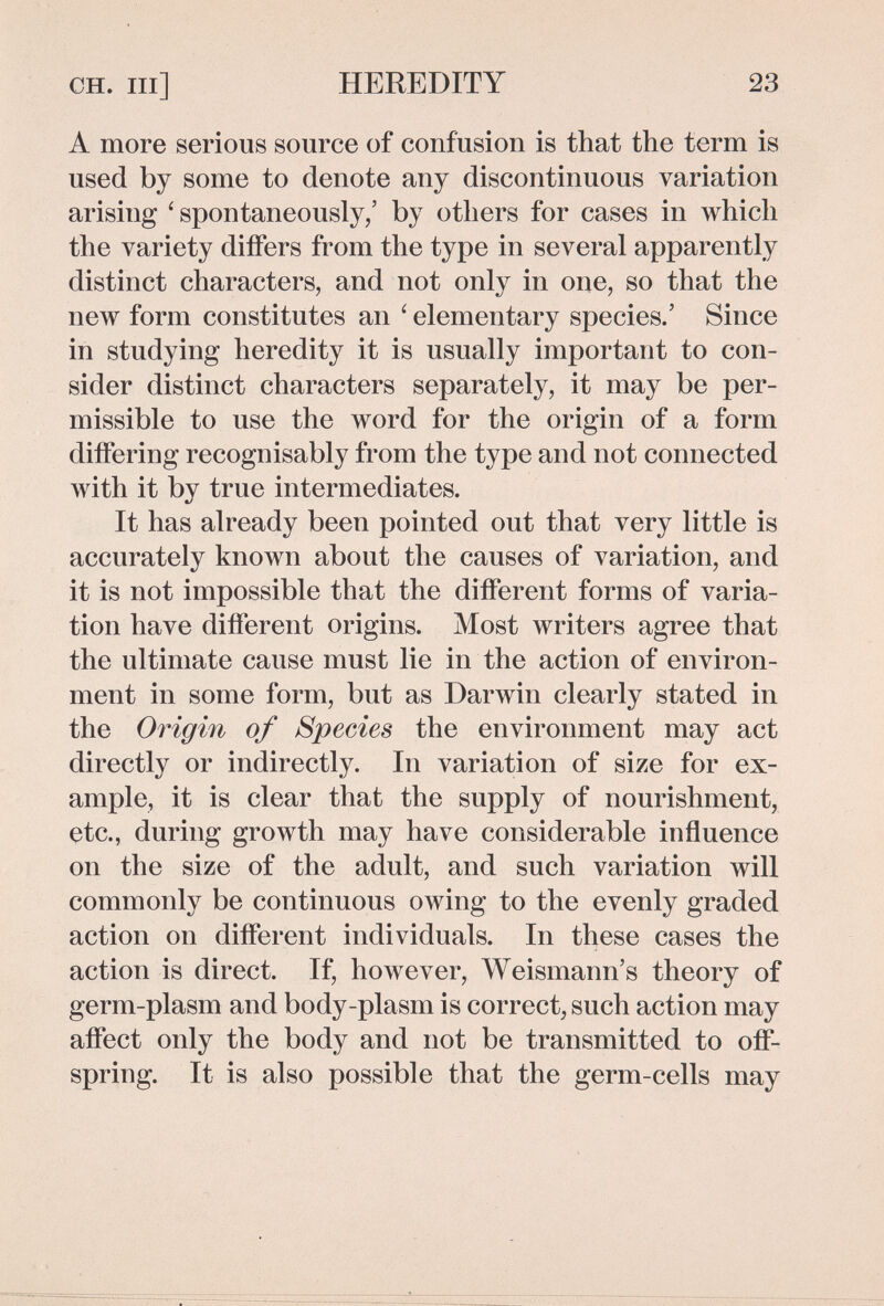 CH. Ill] HEREDITY 23 A more serious source of confusion is that the term is used by some to denote any discontinuous variation arising ' spontaneously/ by others for cases in which the variety differs from the type in several apparently distinct characters, and not only in one, so that the new form constitutes an ' elementary species.' Since in studying heredity it is usually important to con¬ sider distinct characters separately, it may be per¬ missible to use the word for the origin of a form differing recognisably from the type and not connected with it by true intermediates. It has already been pointed out that very little is accurately known about the causes of variation, and it is not impossible that the different forms of varia¬ tion have different origins. Most writers agree that the ultimate cause must lie in the action of environ¬ ment in some form, but as Darwin clearly stated in the Origin of Species the environment may act directly or indirectly. In variation of size for ex¬ ample, it is clear that the supply of nourishment, etc., during growth may have considerable influence on the size of the adult, and such variation will commonly be continuous owing to the evenly graded action on different individuals. In these cases the action is direct. If, however, Weismann's theory of germ-plasm and body-plasm is correct, such action may affect only the body and not be transmitted to off¬ spring. It is also possible that the germ-cells may