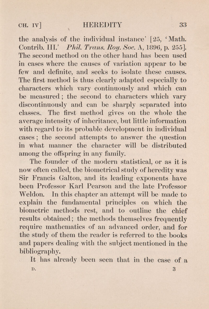 CH. IV] HEREDITY 33 the analysis of the individual instance' [25, 'Math. Contrib. III.' Phil. Ti 'cms. Roy. Soc. A, 1896, p. 255]. The second method on the other hand has been used in cases where the causes of variation appear to be few and definite, and seeks to isolate these causes. The first method is thus clearly adapted especially to characters which vary continuously and which can be measured ; the second to characters which vary discontinuously and can be sharply separated into classes.. The first method gives on the whole the average intensity of inheritance, but little information with regard to its probable development in individual cases ; the second attempts to answer the question in what manner the character will be distributed among the offspring in any family. The founder of the modern statistical, or as it is now often called, the biometrical study of heredity was Sir Francis Galton, and its leading exponents have been Professor Karl Pearson and the late Professor Weldon. In this chapter an attempt will be made to explain the fundamental principles on which the biometrie methods rest, and to outline the chief results obtained ; the methods themselves frequently require mathematics of an advanced order, and for the study of them the reader is referred to the books and papers dealing with the subject mentioned in the bibliography. It has already been seen that in the case of a D. 3