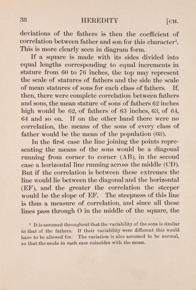 38 HEREDITY [ch. deviations of the fathers is then the coefficient of correlation between father and son for this character^. This is more clearly seen in diagram form. If a square is made with its sides divided into equal lengths corresponding to equal increments in stature from 60 to 76 inches, the top may represent the scale of statures of fathers and the side the scale of mean statures of sons for each class of fathers. If, then, there were complete correlation between fathers and sons, the mean stature of sons of fathers 62 inches high would be 62, of fathers of 63 inches, 63, of 64, 64 and so on. If on the other hand there were no correlation, the means of the sons of every class of father would be the mean of the population (68). In the first case the line joining the points repre¬ senting the means of the sons would be a diagonal running from corner to corner (AB), in the second case a horizontal line running across the middle (CD). But if the correlation is between these extremes the line would lie between the diagonal and the horizontal (EF), and the greater the correlation the steeper would be the slope of EF. The steepness of this line is thus a measure of correlation, and since all these lines pass through 0 in the middle of the square, the 1 It is assumed throughout that the variability of the sons is similar to that of the fathers. If their variability were different this would have to be allowed for. The variation is also assumed to be normal, so that the mode in each case coincides with the mean.