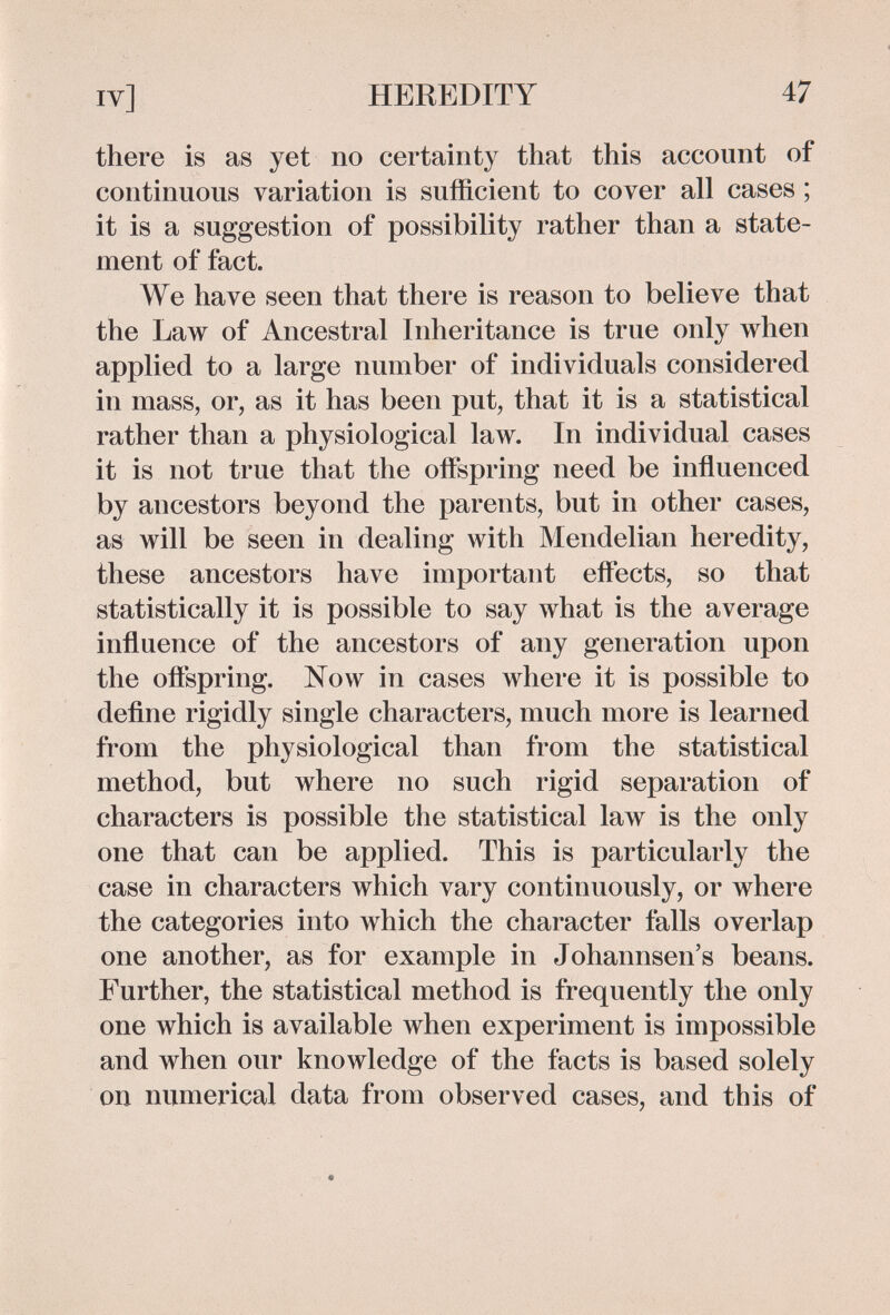 IV] HEREDITY 47 there is as yet no certainty that this account of continuous variation is sufficient to cover all cases ; it is a suggestion of possibility rather than a state¬ ment of fact. We have seen that there is reason to believe that the Law of Ancestral Inheritance is true only when applied to a large number of individuals considered in mass, or, as it has been put, that it is a statistical rather than a physiological law. In individual cases it is not true that the oiFspring need be influenced by ancestors beyond the parents, but in other cases, as will be seen in dealing with Mendelian heredity, these ancestors have important effects, so that statistically it is possible to say what is the average influence of the ancestors of any generation upon the oflspring. Now in cases where it is possible to define rigidly single characters, much more is learned from the physiological than from the statistical method, but where no such rigid separation of characters is possible the statistical law is the only one that can be applied. This is particularly the case in characters which vary continuously, or where the categories into which the character falls overlap one another, as for example in Johannsen's beans. Further, the statistical method is frequently the only one which is available when experiment is impossible and when our knowledge of the facts is based solely on numerical data from observed cases, and this of