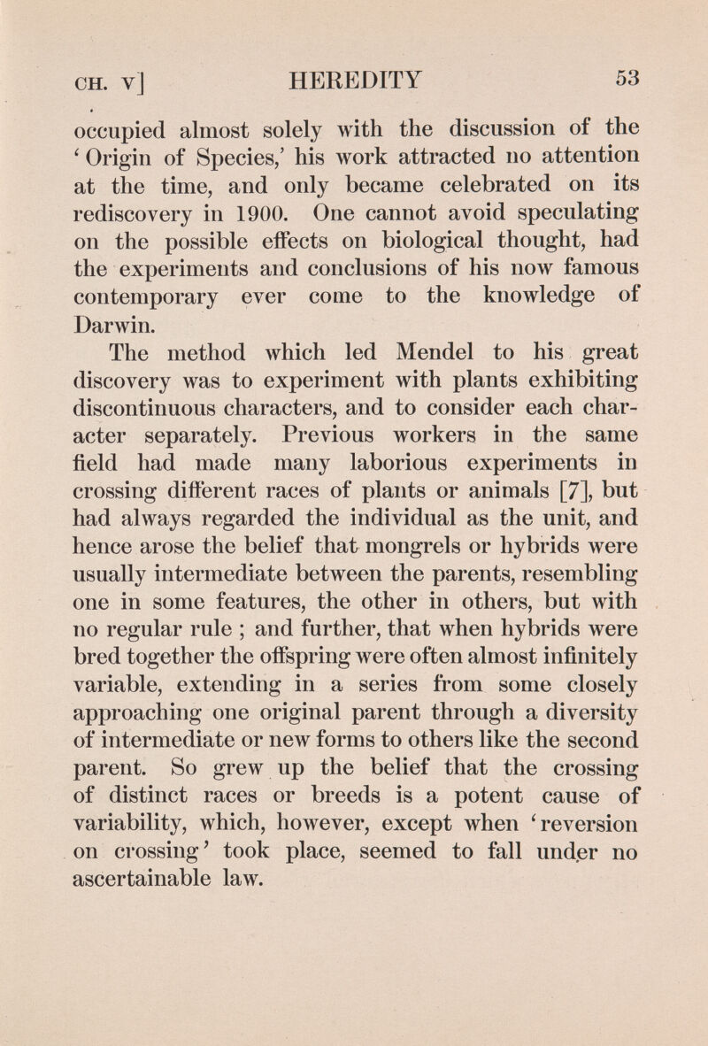 CH. v] HEREDITY 53 occupied almost solely with the discussion of the ' Origin of Species/ his work attracted no attention at the time, and only became celebrated on its rediscovery in 1900. One cannot avoid speculating on the possible effects on biological thought, had the experiments and conclusions of his now famous contemporary ever come to the knowledge of Darwin. The method which led Mendel to his great discovery was to experiment with plants exhibiting discontinuous characters, and to consider each char¬ acter separately. Previous workers in the same field had made many laborious experiments in crossing different races of plants or animals [7], but had always regarded the individual as the unit, and hence arose the belief that mongrels or hybrids were usually intermediate between the parents, resembling one in some features, the other in others, but with no regular rule ; and further, that when hybrids were bred together the offspring were often almost infinitely variable, extending in a series from some closely approaching one original parent through a diversity of intermediate or new forms to others like the second parent. So grew up the belief that the crossing of distinct races or breeds is a potent cause of variability, which, however, except when 'reversion on crossing' took place, seemed to fall under no ascertainable law.