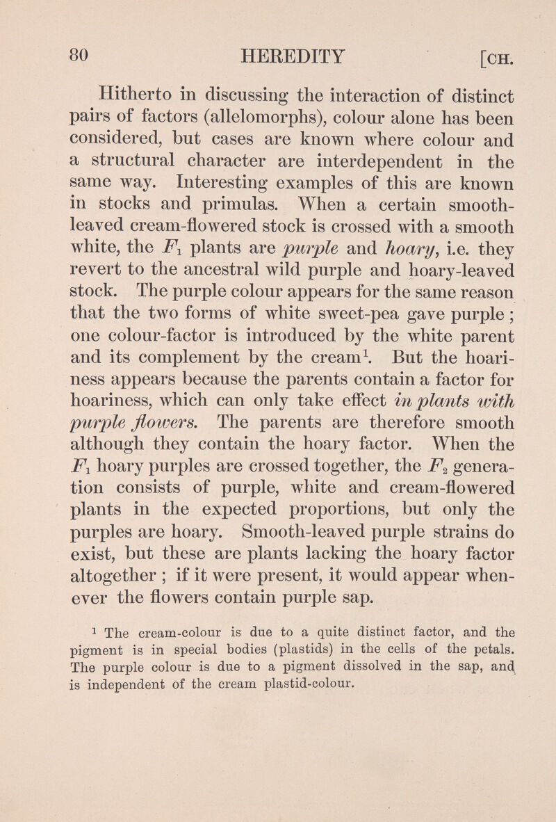 80 HEREDITY [ch. Hitherto in discussing the interaction of distinct pairs of factors (allelomorphs), colour alone has been considered, but cases are known where colour and a structural character are interdependent in the same way. Interesting examples of this are known in stocks and primulas. When a certain smooth- leaved cream-flowered stock is crossed with a smooth white, the plants are purple and hoary, i.e. they revert to the ancestral wild purple and hoary-leaved stock. The purple colour appears for the same reason that the two forms of white sweet-pea gave purple ; one colour-factor is introduced by the white parent and its complement by the creami But the hoari- ness appears because the parents contain a factor for hoariness, which can only take effect in plants with purple floivers. The parents are therefore smooth although they contain the hoary factor. When the Fx hoary purples are crossed together, the F^ genera¬ tion consists of purple, white and cream-flowered plants in the expected proportions, but only the purples are hoary. Smooth-leaved purple strains do exist, but these are plants lacking the hoary factor altogether ; if it were present, it would appear when¬ ever the flowers contain purple sap. 1 The cream-colour is due to a quite distinct factor, and the pigment is in special bodies (plastids) in the cells of the petals. The purple colour is due to a pigment dissolved in the sap, апД is independent of the cream plastid-colour.