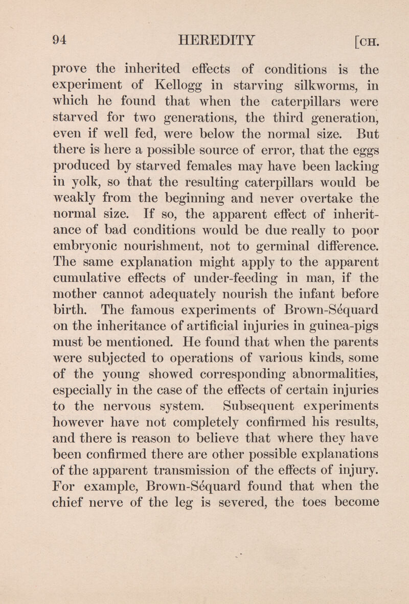 94 HEREDITY [он. prove the inherited effects of conditions is the experiment of Kellogg in starving silkworms, in which he found that when the caterpillars were starved for two generations, the third generation, even if well fed, were below the normal size. But there is here a possible source of error, that the eggs produced by starved females may have been lacking in yolk, so that the resulting caterpillars would be weakly from the beginning and never overtake the normal size. If so, the apparent eflPect of inherit¬ ance of bad conditions would be due really to poor embryonic nourishment, not to germinal diiference. The same explanation might apply to the apparent cumulative effects of under-feeding in man, if the mother cannot adequately nourish the infant before birth. The famous experiments of Brown-Sequard on the inheritance of artificial injuries in guinea-pigs must be mentioned. He found that when the parents were subjected to operations of various kinds, some of the young showed corresponding abnormalities, especially in the case of the effects of certain injuries to the nervous system. Subsequent experiments however have not completely confirmed his results, and there is reason to believe that where they have been confirmed there are other possible explanations of the apparent transmission of the effects of injury. For example, Brown-Séquard found that when the chief nerve of the leg is severed, the toes become