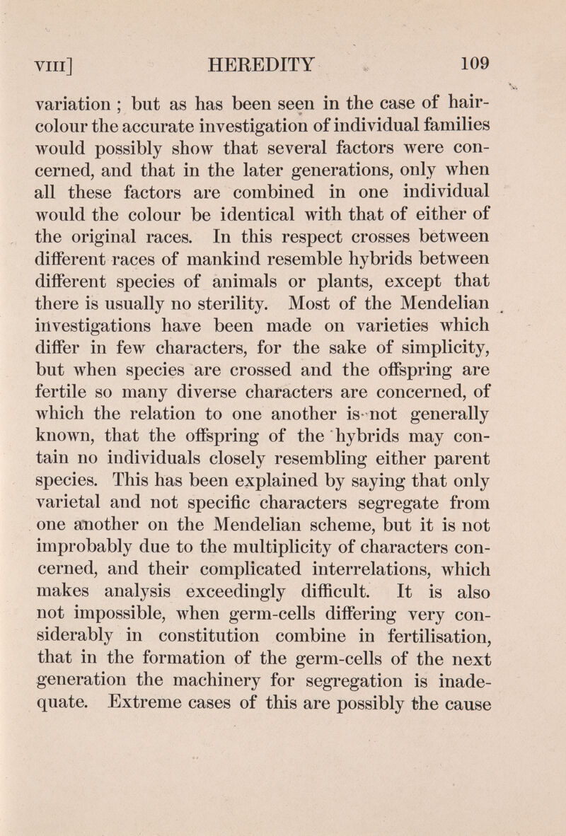 vili] HEREDITY « 109 variation ; but as has been seen in the case of hair- colour the accurate investigation of individual families would possibly show that several factors were con¬ cerned, and that in the later generations, only when all these factors are combined in one individual would the colour be identical with that of either of the original races. In this respect crosses between different races of mankind resemble hybrids between different species of animals or plants, except that there is usually no sterility. Most of the Mendelian ^ investigations have been made on varieties which differ in few characters, for the sake of simplicity, but when species are crossed and the offspring are fertile so many diverse characters are concerned, of which the relation to one another is not generally known, that the offspring of the hybrids may con¬ tain no individuals closely resembling either parent species. This has been explained by saying that only varietal and not specific characters segregate from one another on the Mendelian scheme, but it is not improbably due to the multiplicity of characters con¬ cerned, and their complicated interrelations, which makes analysis exceedingly difficult. It is also not impossible, when germ-cells differing very con¬ siderably in constitution combine in fertilisation, that in the formation of the germ-cells of the next generation the machinery for segregation is inade¬ quate. Extreme cases of this are possibly the cause