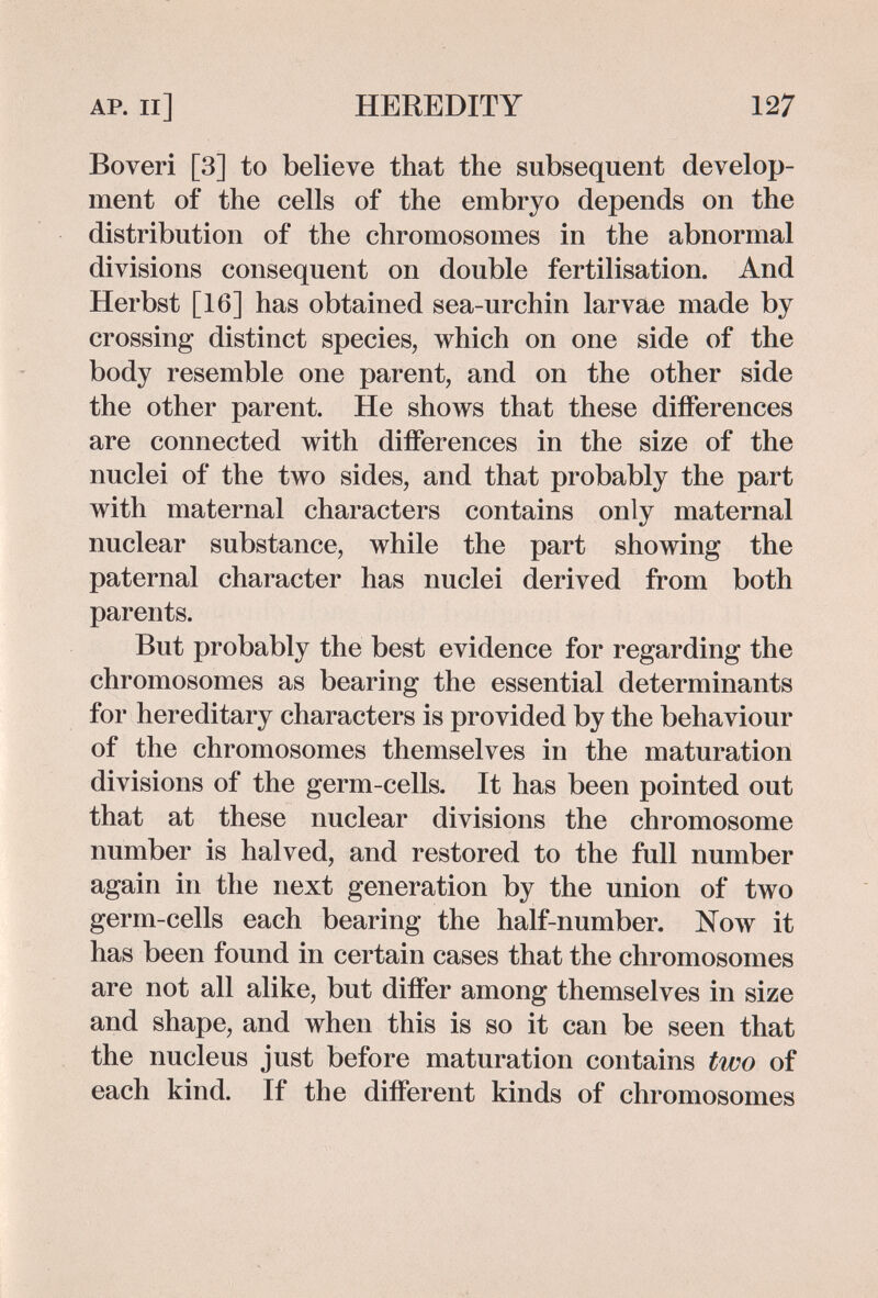 AP. Il] HEREDITY 127 Boveri [3] to believe that the subsequent develop¬ ment of the cells of the embryo depends on the distribution of the chromosomes in the abnormal divisions consequent on double fertilisation. And Herbst [16] has obtained sea-urchin larvae made by crossing distinct species, which on one side of the body resemble one parent, and on the other side the other parent. He shows that these diiferences are connected with diiferences in the size of the nuclei of the two sides, and that probably the part with maternal characters contains only maternal nuclear substance, while the part showing the paternal character has nuclei derived from both parents. But probably the best evidence for regarding the chromosomes as bearing the essential determinants for hereditary characters is provided by the behaviour of the chromosomes themselves in the maturation divisions of the germ-cells. It has been pointed out that at these nuclear divisions the chromosome number is halved, and restored to the full number again in the next generation by the union of two germ-cells each bearing the half-number. Now it has been found in certain cases that the chromosomes are not all alike, but diíFer among themselves in size and shape, and when this is so it can be seen that the nucleus just before maturation contains two of each kind. If the different kinds of chromosomes