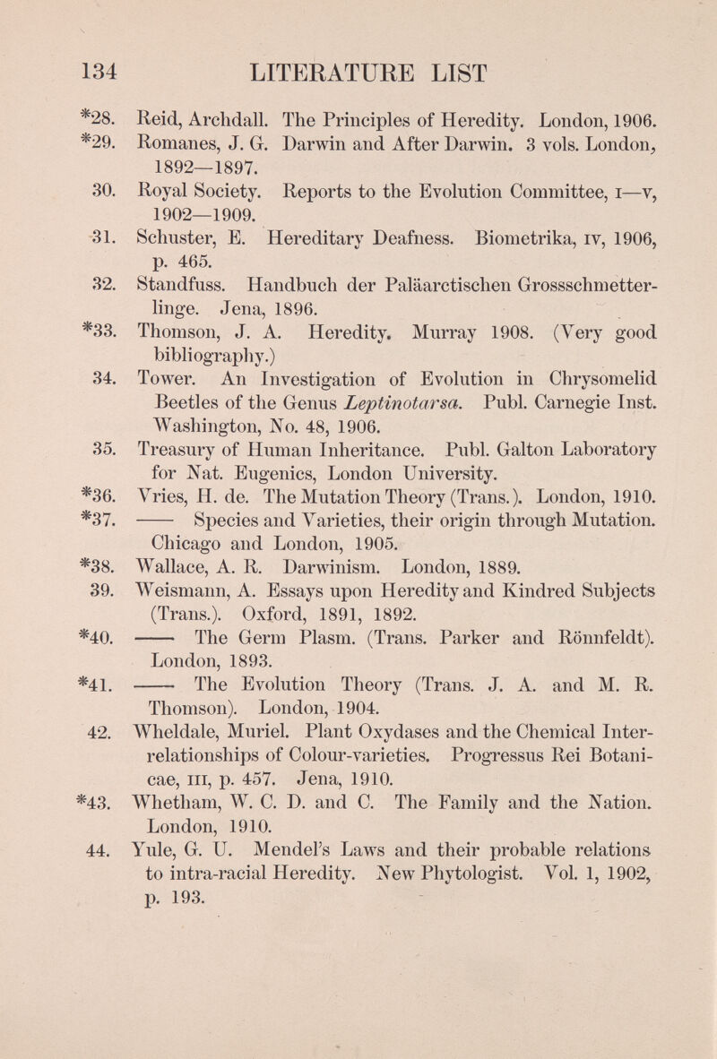134 LITERATURE LIST *28. Heid, Arclidall. The Principles of Heredity. London, 1906. *29. Romanes, J. G. Darwin and After Darwin. 3 vols. London, 1892—1897. 30. Royal Society. Reports to the Evolution Committee, i—v, 1902—1909. 31. Schuster, E. Hereditary Deafness. Biometrika, iv, 1906, p. 465. 32. Standfuss. Handbuch der Paläarctischen Grossschmetter¬ linge. Jena, 1896. *33. Thomson, J. A. Heredity. Murray 1908. (Very good bibliography.) 34. Tower. An Investigation of Evolution in Chrysomelid Beetles of the Genus Leptinotarsa. Pubi. Carnegie Inst. Washington, No. 48, 1906. 35. Treasury of Human Inheritance. Pubi. Galton Laboratory for Nat. Eugenics, London University. *36. Vries, H. de. The Mutation Theory (Trans. ). London, 1910. *37.  Species and A^arieties, their origin through Mutation. Chicago and London, 1905. *38. Wallace, A. R. Darwinism. London, 1889. 39. Weismann, A. Essays upon Heredity and Kindred Subjects (Trans.). Oxford, 1891, 1892. *40.  The Germ Plasm. (Trans. Parker and Rönnfeldt). London, 1893. *41.  The Evolution Theory (Trans. J. A. and M. R. Thomson). London, 1904. 42. Wheldale, Muriel. Plant Oxydases and the Chemical Inter¬ relationships of Colour-varieties. Progressus Rei Botani- cae. III, p. 457. Jena, 1910. *43. Whetham, W. C. D. and C. The Family and the Nation. London, 1910. 44. Yule, G. U. Mendel's Laws and their probable relations to intra-racial Heredity. New Phytologist. Vol. 1, 1902, p. 193.
