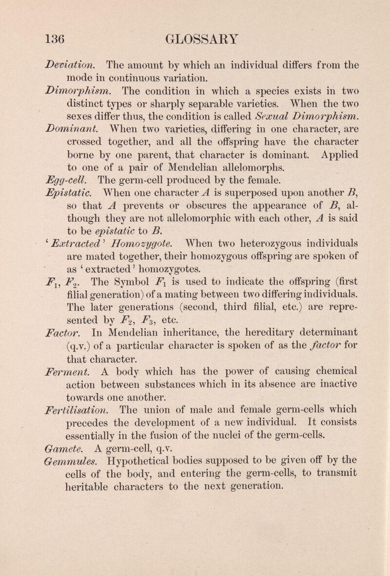 136 GLOSSARY Deviation. The amount by which an individual differs from the mode in continuous variation. Dimorphism. The condition in which a species exists in two distinct types or sharply separable varieties. When the two sexes differ thus, the condition is called Sexual Dimorphism. Dominant. When two varieties, differing in one character, are crossed together, and all the offspring have the character borne by one parent, that character is dominant. Applied to one of a pair of Mendelian allelomorphs. Egg-cell. The germ-cell produced by the female. Epistatic. When one character A is superposed upon another Д so that A prevents or obscures the appearance of Д al¬ though they are not allelomorphic with each other, A is said to be epistatic to B. ' Extracted ' Homozygote. When two heterozygous individuals are mated together, their homozygous offspring are spoken of as ' extracted ' homozygotes. F^. The Symbol F\ is used to indicate the offspring (first filial generation) of a mating between two differing individuals. The later generations (second, third filial, etc.) are repre¬ sented by ^3, etc. Factor. In Mendelian inheritance, the hereditary determinant (q.v.) of a particular character is spoken of as the factor for that character. Ferment. A body which has the power of causing chemical action between substances which in its absence are inactive towards one another. Fertilisation. The union of male and female germ-cells which precedes the development of a new individual. It consists essentially in the fusion of the nuclei of the germ-cells. Gamete. A germ-cell, q.v. Gemmules. Hypothetical bodies supposed to be given off by the cells of the body, and entering the germ-cells, to transmit heritable characters to the next generation.