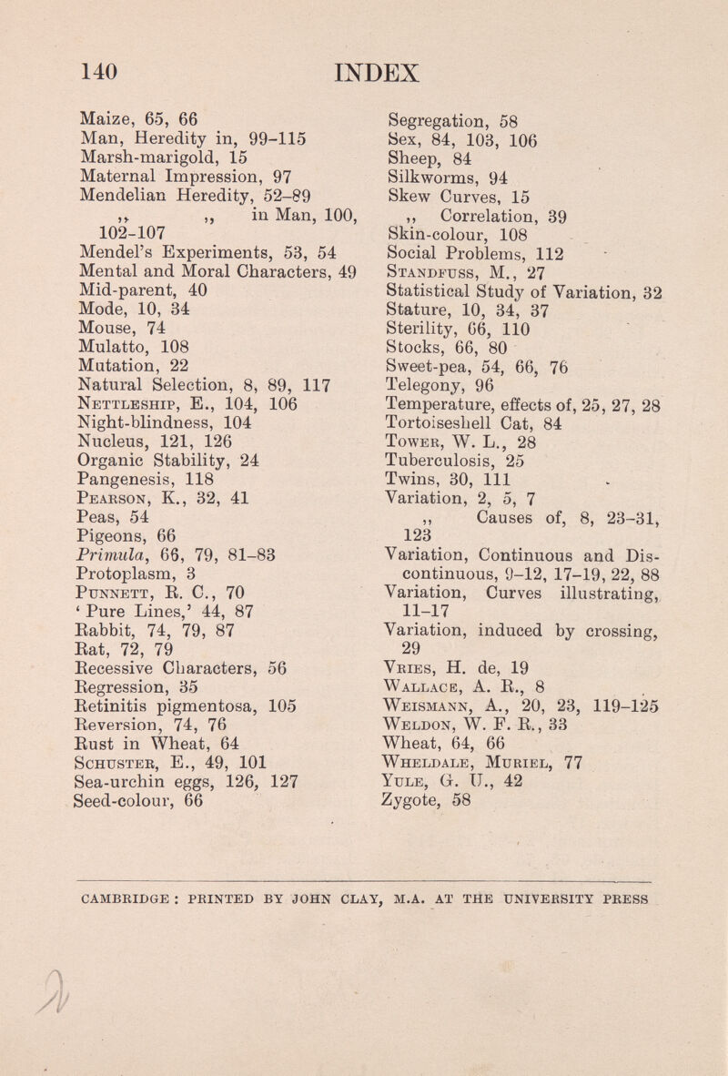 140 INDEX Maize, 65, 66 Man, Heredity in, 99-115 Marsh-marigold, 15 Maternal Impression, 97 Mendelian Heredity, 52-89 ,, in Man, 100, 102-107 Mendel's Experiments, 53, 54 Mental and Moral Characters, 49 Mid-parent, 40 Mode, 10, 34 Mouse, 74 Mulatto, 108 Mutation, 22 Natural Selection, 8, 89, 117 Nettleship, е., 104, 106 Night-blindness, 104 Nucleus, 121, 126 Organic Stability, 24 Pangenesis, 118 Pearson, K., 32, 41 Peas, 54 Pigeons, 66 Primula, 66, 79, 81-83 Protoplasm, 3 Punnett, R. C., 70 ' Pure Lines,' 44, 87 Rabbit, 74, 79, 87 Rat, 72, 79 Recessive Characters, 56 Regression, 35 Retinitis pigmentosa, 105 Reversion, 74, 76 Rust in Wheat, 64 Schusteb, е., 49, 101 Sea-urchin eggs, 126, 127 Seed-colour, 66 Segregation, 58 Sex, 84, 103, 106 Sheep, 84 Silkworms, 94 Skew Curves, 15 ,, Correlation, 39 Skin-colour, 108 Social Problems, 112 Standfuss, M., 27 Statistical Study of Variation, 32 Stature, 10, 34, 37 Sterility, 66, 110 Stocks, 66, 80 Sweet-pea, 54, 66, 76 Telegony, 96 Temperature, effects of, 25, 27, 28 Tortoiseshell Cat, 84 Tower, W. L., 28 Tuberculosis, 25 Twins, 30, 111 Variation, 2, 5, 7 ,, Causes of, 8, 23-31, 123 Variation, Continuous and Dis¬ continuous, 9-12, 17-19,22, 88 Variation, Curves illustrating, 11-17 Variation, induced by crossing, 29 Vries, H. de, 19 Wallace, A. R., 8 Weismann, A,, 20, 23, 119-125 Weldon, W. F. R., 33 Wheat, 64, 66 Wheldale, Muriel, 77 Yule, g. IJ., 42 Zygote, 58 cambridge : printed by john clay, m.a. at the university press