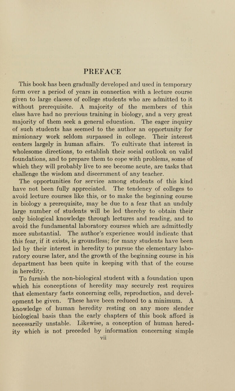 PREFACE This book has been gradually developed and used in temporary form over a period of years in connection with a lecture course given to large classes of college students who are admitted to it without prerequisite. A majority of the members of this class have had no previous training in biology, and a very great majority of them seek a general education. The eager inquiry of such students has seemed to the author an opportunity for missionary work seldom surpassed in college. Their interest centers largely in human affairs. To cultivate that interest in wholesome directions, to establish their social outlook on valid foundations, and to prepare them to cope with problems, some of which they will probably live to see become acute, are tasks that challenge the wisdom and discernment of any teacher. The opportunities for service among students of this kind have not been fully appreciated. The tendency of colleges to avoid lecture courses like this, or to make the beginning course in biology a prerequisite, may be due to a fear that an unduly large number of students will be led thereby to obtain their only biological knowledge through lectures and reading, and to avoid the fundamental laboratory courses which are admittedly more substantial. The author's experience would indicate that this fear, if it exists, is groundless; for many students have been led by their interest in heredity to pursue the elementary labo ratory course later, and the growth of the beginning course in his department has been quite in keeping with that of the course in heredity. To furnish the non-biological student with a foundation upon which his conceptions of heredity may securely rest requires that elementary facts concerning cells, reproduction, and devel opment be given. These have been reduced to a minimum. A knowledge of human heredity resting on any more slender biological basis than the early chapters of this book afford is necessarily unstable. Likewise, a conception of human hered ity which is not preceded by information concerning simple vii