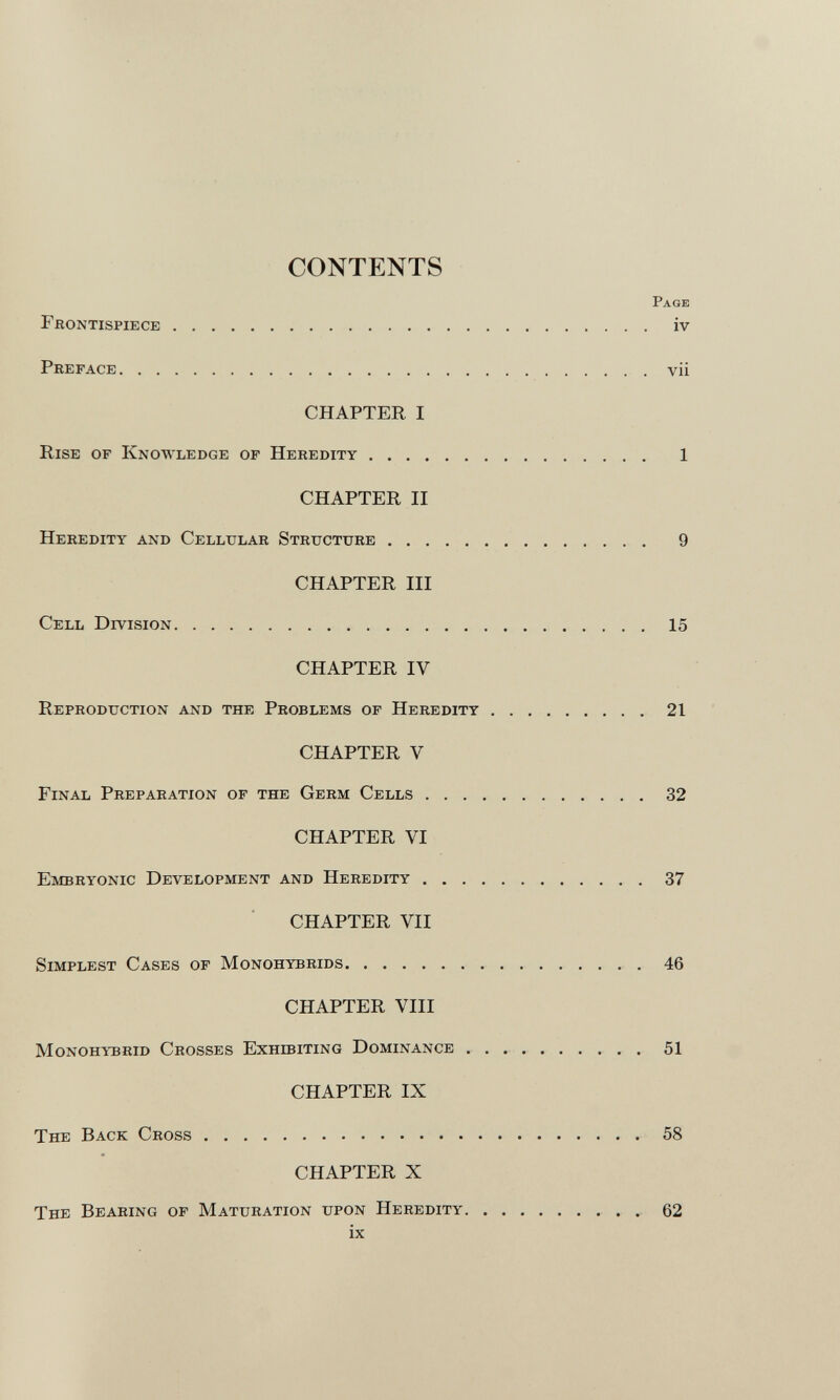 CONTENTS Page Frontispiece iv Preface vii CHAPTER I Rise of Knowledge of Heredity 1 CHAPTER II Heredity and Cellular Structure 9 CHAPTER III Cell Division 15 CHAPTER IV Reproduction and the Problems of Heredity 21 CHAPTER V Final Preparation of the Germ Cells 32 CHAPTER VI Embryonic Development and Heredity 37 CHAPTER VII Simplest Cases of Monohybrids 46 CHAPTER VIII Monohybrid Crosses Exhibiting Dominance 51 CHAPTER IX The Back Cross 58 CHAPTER X The Bearing of Maturation upon Heredity 62 ix