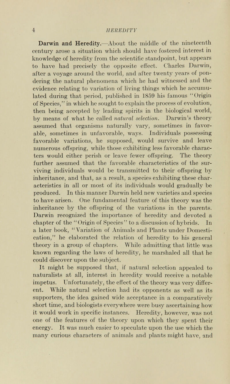 Darwin and Heredity. —About the middle of the nineteenth century arose a situation which should have fostered interest in knowledge of heredity from the scientific standpoint, but appears to have had precisely the opposite effect. Charles Darwin, after a voyage around the world, and after twenty years of pon dering the natural phenomena which he had witnessed and the evidence relating to variation of living things which he accumu lated during that period, published in 1859 his famous  Origin of Species, in which he sought to explain the process of evolution, then being accepted by leading spirits in the biological world, by means of what he called natural selection. Darwin's theory assumed that organisms naturally vary, sometimes in favor able, sometimes in unfavorable, ways. Individuals possessing favorable variations, he supposed, would survive and leave numerous offspring, while those exhibiting less favorable charac ters would either perish or leave fewer offspring. The theory further assumed that the favorable characteristics of the sur viving individuals would be transmitted to their offspring by inheritance, and that, as a result, a species exhibiting these char acteristics in all or most of its individuals would gradually be produced. In this manner Darwin held new varieties and species to have arisen. One fundamental feature of this theory was the inheritance by the offspring of the variations in the parents. Darwin recognized the importance of heredity and devoted a chapter of the Origin of Species to a discussion of hybrids. In a later book, Variation of Animals and Plants under Domesti cation, he elaborated the relation of heredity to his general theory in a group of chapters. While admitting that little was known regarding the laws of heredity, he marshaled all that he could discover upon the subject. It might be supposed that, if natural selection appealed to naturalists at all, interest in heredity would receive a notable impetus. Unfortunately, the effect of the theory was very differ ent. While natural selection had its opponents as well as its supporters, the idea gained wide acceptance in a comparatively short time, and biologists everywhere were busy ascertaining how it would work in specific instances. Heredity, however, was not one of the features of the theory upon which they spent their energy. It was much easier to speculate upon the use which the many curious characters of animals and plants might have, and