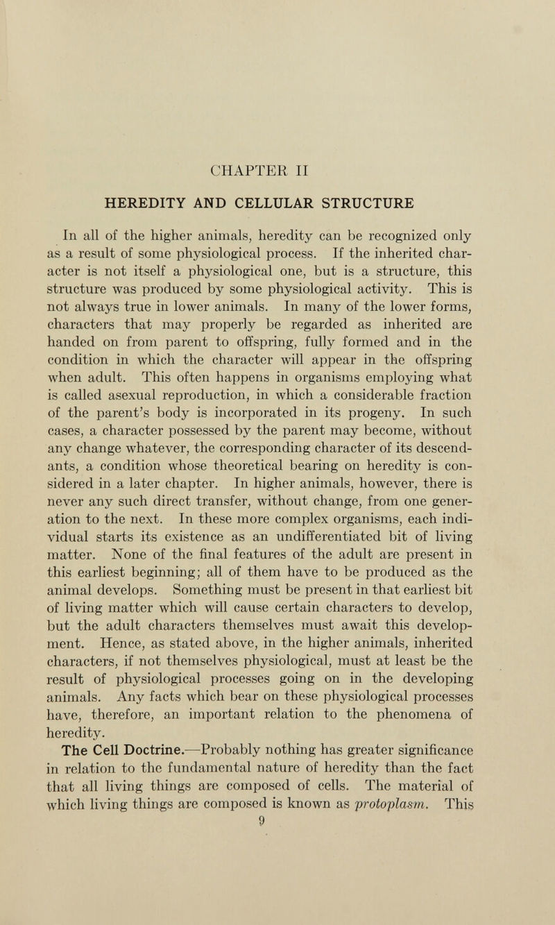 CHAPTER II HEREDITY AND CELLULAR STRUCTURE In all of the higher animals, heredity can be recognized only as a result of some physiological process. If the inherited char acter is not itself a physiological one, but is a structure, this structure was produced by some physiological activity. This is not always true in lower animals. In many of the lower forms, characters that may properly be regarded as inherited are handed on from parent to offspring, fully formed and in the condition in which the character will appear in the offspring when adult. This often happens in organisms employing what is called asexual reproduction, in which a considerable fraction of the parent's body is incorporated in its progeny. In such cases, a character possessed by the parent may become, without any change whatever, the corresponding character of its descend ants, a condition whose theoretical bearing on heredity is con sidered in a later chapter. In higher animals, however, there is never any such direct transfer, without change, from one gener ation to the next. In these more complex organisms, each indi vidual starts its existence as an undifferentiated bit of living matter. None of the final features of the adult are present in this earliest beginning; all of them have to be produced as the animal develops. Something must be present in that earliest bit of living matter which will cause certain characters to develop, but the adult characters themselves must await this develop ment. Hence, as stated above, in the higher animals, inherited characters, if not themselves physiological, must at least be the result of physiological processes going on in the developing animals. Any facts which bear on these physiological processes have, therefore, an important relation to the phenomena of heredity. The Cell Doctrine.- —Probably nothing has greater significance in relation to the fundamental nature of heredity than the fact that all living things are composed of cells. The material of which living things are composed is known as protoplasm. This 9