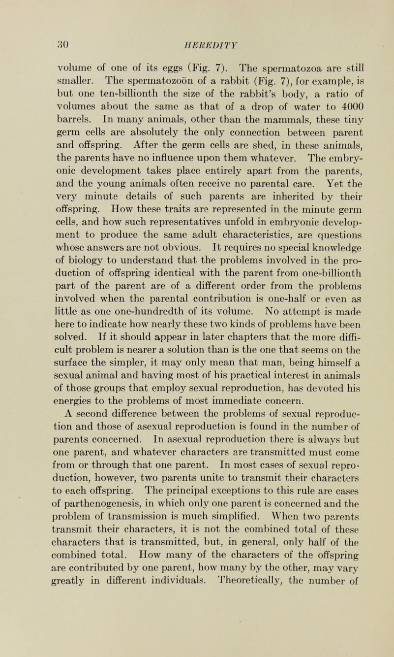 volume of one of its eggs (Fig. 7). The spermatozoa are still smaller. The spermatozoon of a rabbit (Fig. 7), for example, is but one ten-billionth the size of the rabbit's body, a ratio of volumes about the same as that of a drop of water to 4000 barrels. In many animals, other than the mammals, these tiny germ cells are absolutely the only connection between parent and offspring. After the germ cells are shed, in these animals, the parents have no influence upon them whatever. The embry onic development takes place entirely apart from the parents, and the young animals often receive no parental care. Yet the very minute details of such parents are inherited by their offspring. How these traits are represented in the minute germ cells, and how such representatives unfold in embryonic develop ment to produce the same adult characteristics, are questions whose answers are not obvious. It requires no special knowledge of biology to understand that the problems involved in the pro duction of offspring identical with the parent from one-billionth part of the parent are of a different order from the problems involved when the parental contribution is one-half or even as little as one one-hundredth of its volume. No attempt is made here to indicate how nearly these two kinds of problems have been solved. If it should appear in later chapters that the more diffi cult problem is nearer a solution than is the one that seems on the surface the simpler, it may only mean that man, being himself a sexual animal and having most of his practical interest in animals of those groups that employ sexual reproduction, has devoted his energies to the problems of most immediate concern. A second difference between the problems of sexual reproduc tion and those of asexual reproduction is found in the number of parents concerned. In asexual reproduction there is always but one parent, and whatever characters are transmitted must come from or through that one parent. In most cases of sexual repro duction, however, two parents unite to transmit their characters to each offspring. The principal exceptions to this rule are cases of parthenogenesis, in which only one parent is concerned and the problem of transmission is much simplified. When two parents transmit their characters, it is not the combined total of these characters that is transmitted, but, in general, only half of the combined total. How many of the characters of the offspring are contributed by one parent, how many by the other, may vary greatly in different individuals. Theoretically, the number of