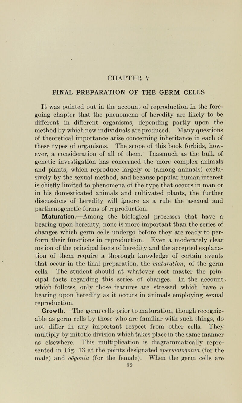 CHAPTER Y FINAL PREPARATION OF THE GERM CELLS It was pointed out in the account of reproduction in the fore going chapter that the phenomena of heredity are likely to be different in different organisms, depending partly upon the method by which new individuals are produced. Many questions of theoretical importance arise concerning inheritance in each of these types of organisms. The scope of this book forbids, how ever, a consideration of all of them. Inasmuch as the bulk of genetic investigation has concerned the more complex animals and plants, which reproduce largely or (among animals) exclu sively by the sexual method, and because popular human interest is chiefly limited to phenomena of the type that occurs in man or in his domesticated animals and cultivated plants, the further discussions of heredity will ignore as a rule the asexual and parthenogenetic forms of reproduction. Maturation. —Among the biological processes that have a bearing upon heredity, none is more important than the series of changes which germ cells undergo before they are ready to per form their functions in reproduction. Even a moderately clear notion of the principal facts of heredity and the accepted explana tion of them require a thorough knowledge of certain events that occur in the final preparation, the maturation, of the germ cells. The student should at whatever cost master the prin cipal facts regarding this series of changes. In the account » which follows, only those features are stressed which have a bearing upon heredity as it occurs in animals employing sexual reproduction. Growth. —The germ cells prior to maturation, though recogniz able as germ cells by those who are familiar with such things, do not differ in any important respect from other cells. They multiply by mitotic division which takes place in the same manner as elsewhere. This multiplication is diagrammatically repre sented in Fig. 13 at the points designated spermatogonia (for the male) and oögonia (for the female). When the germ cells are 32