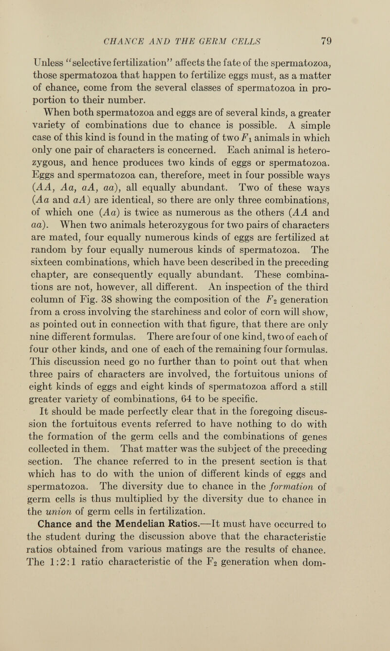 Unless selective fertilization affects the fate of the spermatozoa, those spermatozoa that happen to fertilize eggs must, as a matter of chance, come from the several classes of spermatozoa in pro portion to their number. When both spermatozoa and eggs are of several kinds, a greater variety of combinations due to chance is possible. A simple case of this kind is found in the mating of two F i animals in which only one pair of characters is concerned. Each animal is hetero zygous, and hence produces two kinds of eggs or spermatozoa. Eggs and spermatozoa can, therefore, meet in four possible ways (AA, Aa, aA, aa ), all equally abundant. Two of these ways (.Aa and a A) are identical, so there are only three combinations, of which one (Aa) is twice as numerous as the others (AA and aa). When two animals heterozygous for two pairs of characters are mated, four equally numerous kinds of eggs are fertilized at random by four equally numerous kinds of spermatozoa. The sixteen combinations, which have been described in the preceding chapter, are consequently equally abundant. These combina tions are not, however, all different. An inspection of the third column of Fig. 38 showing the composition of the F 2 generation from a cross involving the starchiness and color of corn will show, as pointed out in connection with that figure, that there are only nine different formulas. There are four of one kind, two of each of four other kinds, and one of each of the remaining four formulas. This discussion need go no further than to point out that when three pairs of characters are involved, the fortuitous unions of eight kinds of eggs and eight kinds of spermatozoa afford a still greater variety of combinations, 64 to be specific. It should be made perfectly clear that in the foregoing discus sion the fortuitous events referred to have nothing to do with the formation of the germ cells and the combinations of genes collected in them. That matter was the subject of the preceding section. The chance referred to in the present section is that which has to do with the union of different kinds of eggs and spermatozoa. The diversity due to chance in the formation of germ cells is thus multiplied by the diversity due to chance in the union of germ cells in fertilization. Chance and the Mendelian Ratios. —It must have occurred to the student during the discussion above that the characteristic ratios obtained from various matings are the results of chance. The 1:2:1 ratio characteristic of the F 2 generation when dom-