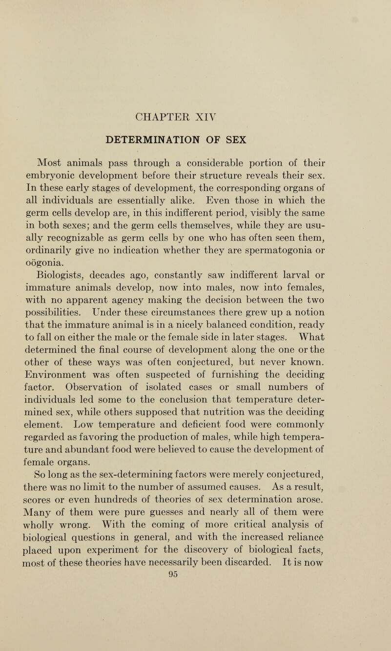 CHAPTER XIV DETERMINATION OF SEX Most animals pass through a considerable portion of their embryonic development before their structure reveals their sex. In these early stages of development, the corresponding organs of all individuals are essentially alike. Even those in which the germ cells develop are, in this indifferent period, visibly the same in both sexes; and the germ cells themselves, while they are usu ally recognizable as germ cells by one who has often seen them, ordinarily give no indication whether they are spermatogonia or oögonia. Biologists, decades ago, constantly saw indifferent larval or immature animals develop, now into males, now into females, with no apparent agency making the decision between the two possibilities. Under these circumstances there grew up a notion that the immature animal is in a nicely balanced condition, ready to fall on either the male or the female side in later stages. What determined the final course of development along the one or the other of these ways was often conjectured, but never known. Environment was often suspected of furnishing the deciding factor. Observation of isolated cases or small numbers of individuals led some to the conclusion that temperature deter mined sex, while others supposed that nutrition was the deciding element. Low temperature and deficient food were commonly regarded as favoring the production of males, while high tempera ture and abundant food were believed to cause the development of female organs. So long as the sex-determining factors were merely conjectured, there was no limit to the number of assumed causes. As a result, scores or even hundreds of theories of sex determination arose. Many of them were pure guesses and nearly all of them were wholly wrong. With the coming of more critical analysis of biological questions in general, and with the increased reliance placed upon experiment for the discovery of biological facts, most of these theories have necessarily been discarded. It is now 95