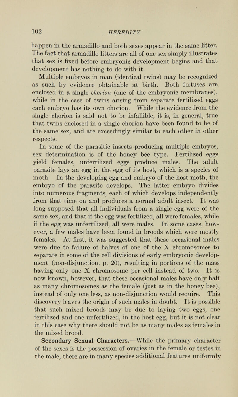happen in the armadillo and both sexes appear in the same litter. The fact that armadillo litters are all of one sex simply illustrates that sex is fixed before embryonic development begins and that development has nothing to do with it. Multiple embryos in man (identical twins) may be recognized as such by evidence obtainable at birth. Both foetuses are enclosed in a single chorion (one of the embryonic membranes), while in the case of twins arising from separate fertilized eggs each embryo has its own chorion. While the evidence from the single chorion is said not to be infallible, it is, in general, true that twins enclosed in a single chorion have been found to be of the same sex, and are exceedingly similar to each other in other respects. In some of the parasitic insects producing multiple embryos, sex determination is of the honey bee type. Fertilized eggs yield females, unfertilized eggs produce males. The adult parasite lays an egg in the egg of its host, which is a species of moth. In the developing egg and embryo of the host moth, the embryo of the parasite develops. The latter embryo divides into numerous fragments, each of which develops independently from that time on and produces a normal adult insect. It was long supposed that all individuals from a single egg were of the same sex, and that if the egg was fertilized, all were females, while if the egg was unfertilized, all were males. In some cases, how ever, a few males have been found in broods which were mostly females. At first, it was suggested that these occasional males were due to failure of halves of one of the X chromosomes to separate in some of the cell divisions of early embryonic develop ment (non-disjunction, p. 20), resulting in portions of the mass having only one X chromosome per cell instead of two. It is now known, however, that these occasional males have only half as many chromosomes as the female (just as in the honey bee), instead of only one less, as non-disjunction would require. This discovery leaves the origin of such males in doubt. It is possible that such mixed broods may be due to laying two eggs, one fertilized and one unfertilized, in the host egg, but it is not clear in this case why there should not be as many males as females in the mixed brood. Secondary Sexual Characters.— While the primary character of the sexes is the possession of ovaries in the female or testes in the male, there are in many species additional features uniformly