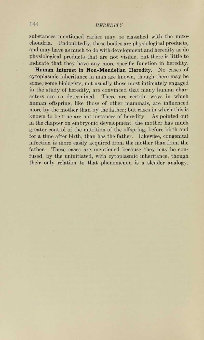 substances mentioned earlier may be classified with the mito chondria. Undoubtedly, these bodies are physiological products, and may have as much to do with development and heredity as do physiological products that are not visible, but there is little to indicate that they have any more specific function in heredity. Human Interest in Non-Mendelian Heredity. —No cases of cytoplasmic inheritance in man are known, though there may be some; some biologists, not usually those most intimately engaged in thé study of heredity, are convinced that many human char acters are so determined. There are certain ways in which human offspring, like those of other mammals, are influenced more by the mother than by the father; but cases in which this is known to be true are not instances of heredity. As pointed out in the chapter on embryonic development, the mother has much greater control of the nutrition of the offspring, before birth and for a time after birth, than has the father. Likewise, congenital infection is more easily acquired from the mother than from the father. These cases are mentioned because they may be con fused, by the uninitiated, with cytoplasmic inheritance, though their only relation to that phenomenon is a slender analogy.