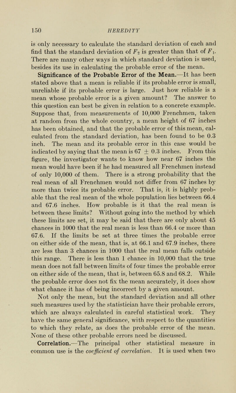 is only necessary to calculate the standard deviation of each and find that the standard deviation of Fi is greater than that of F There are many other ways in which standard deviation is used, besides its use in calculating the probable error of the mean. Significance of the Probable Error of the Mean. —It has been stated above that a mean is reliable if its probable error is small, unreliable if its probable error is large. Just how reliable is a mean whose probable error is a given amount? The answer to this question can best be given in relation to a concrete example. Suppose that, from measurements of 10,000 Frenchmen, taken at random from the whole country, a mean height of 67 inches has been obtained, and that the probable error of this mean, cal culated from the standard deviation, has been found to be 0.3 inch. The mean and its probable error in this case would be indicated by saying that the mean is 67 ± 0.3 inches. From this figure, the investigator wants to know how near 67 inches the mean would have been if he had measured all Frenchmen instead of only 10,000 of them. There is a strong probability that the real mean of all Frenchmen would not differ from 67 inches by more than twice its probable error. That is, it is highly prob able that the real mean of the whole population lies between 66.4 and 67.6 inches. How probable is it that the real mean is between these limits? Without going into the method by which these limits are set, it may be said that there are only about 45 chances in 1000 that the real mean is less than 66.4 or more than 67.6. If the limits be set at three times the probable error on either side of the mean, that is, at 66.1 and 67.9 inches, there are less than 3 chances in 1000 that the real mean falls outside this range. There is less than 1 chance in 10,000 that the true mean does not fall between limits of four times the probable error on either side of the mean, that is, between 65.8 and 68.2. While the probable error does not fix the mean accurately, it does show what chance it has of being incorrect by a given amount. Not only the mean, but the standard deviation and all other such measures used by the statistician have their probable errors, which are always calculated in careful statistical work. They have the same general significance, with respect to the quantities to which they relate, as does the probable error of the mean. None of these other probable errors need be discussed. Correlation. —The principal other statistical measure in common use is the coefficient of correlation. It is used when two