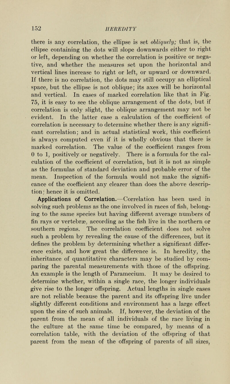 there is any correlation, the ellipse is set obliquely; that is, the ellipse containing the dots will slope downwards either to right or left, depending on whether the correlation is positive or nega tive, and whether the measures set upon the horizontal and vertical lines increase to right or left, or upward or downward. If there is no correlation, the dots may still occupy an elliptical space, but the ellipse is not oblique; its axes will be horizontal and vertical. In cases of marked correlation like that in Fig. 75, it is easy to see the oblique arrangement of the dots, but if correlation is only slight, the oblique arrangement may not be evident. In the latter case a calculation of the coefficient of correlation is necessary to determine whether there is any signifi cant correlation; and in actual statistical work, this coefficient is always computed even if it is wholly obvious that there is marked correlation. The value of the coefficient ranges from 0 to 1, positively or negatively. There is a formula for the cal culation of the coefficient of correlation, but it is not as simple as the formulas of standard deviation and probable error of the mean. Inspection of the formula would not make the signifi cance of the coefficient any clearer than does the above descrip tion; hence it is omitted. Applications of Correlation. —Correlation has been used in solving such problems as the one involved in races of fish, belong ing to the same species but having different average numbers of fin rays or vertebrse, according as the fish live in the northern or southern regions. The correlation coefficient does not solve such a problem by revealing the cause of the differences, but it defines the problem by determining whether a significant differ ence exists, and how great the difference is. In heredity, the inheritance of quantitative characters may be studied by com paring the parental measurements with those of the offspring. An example is the length of Paramecium. It may be desired to determine whether, within a single race, the longer individuals give rise to the longer offspring. Actual lengths in single cases are not reliable because the parent and its offspring live under slightly different conditions and environment has a large effect upon the size of such animals. If, however, the deviation of the parent from the mean of all individuals of the race living in the culture at the same time be compared, by means of a correlation table, with the deviation of the offspring of that parent from the mean of the offspring of parents of all sizes,