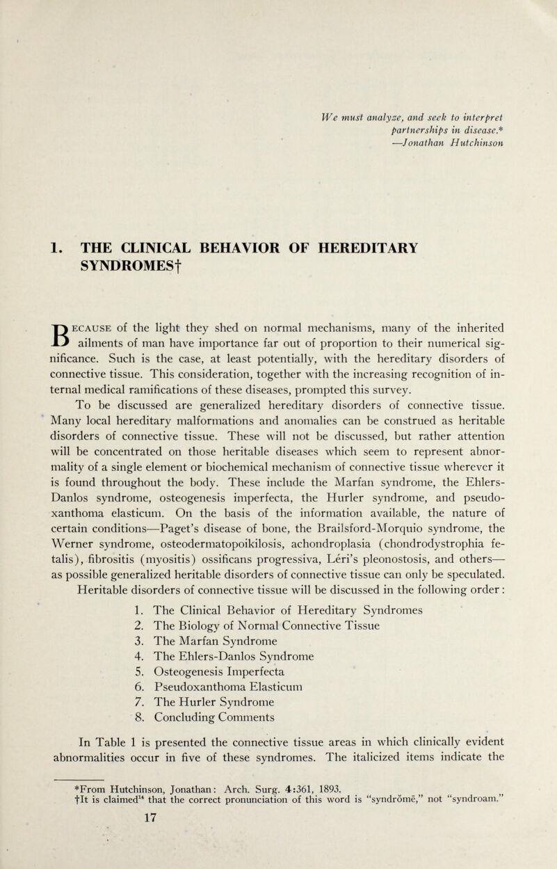 We must analyse, and seek to interpret partnerships in disease* —Jonathan Hutchinson 1. THE CLINICAL BEHAVIOR OF HEREDITARY SYNDROMESf BECAUSE of the light they shed on normal mechanisms, many of the inherited ailments of man have importance far out of proportion to their numerical sig¬ nificance. Such is the case, at least potentially, with the hereditary disorders of connective tissue. This consideration, together with the increasing recognition of in¬ ternal medical ramifications of these diseases, prompted this survey. To be discussed are generalized hereditary disorders of connective tissue. Many local hereditary malformations and anomalies can be construed as heritable disorders of connective tissue. These will not be discussed, but rather attention will be concentrated on those heritable diseases which seem to represent abnor¬ mality of a single element or biochemical mechanism of connective tissue wherever it is found throughout the body. These include the Marfan syndrome, the Ehlers- Danlos syndrome, osteogenesis imperfecta, the Hurler syndrome, and pseudo¬ xanthoma elasticum. On the basis of the information available, the nature of certain conditions—Paget's disease of bone, the Brailsford-Morquio syndrome, the Werner syndrome, osteodermatopoikilosis, achondroplasia (Chondrodystrophia fe¬ talis), fibrositis (myositis) ossificans progressiva, Léri's pleonostosis, and others— as possible generalized heritable disorders of connective tissue can only be speculated. Heritable disorders of connective tissue will be discussed in the following order : 1. The Clinical Behavior of Hereditary Syndromes 2. The Biology of Normal Connective Tissue 3. The Marfan Syndrome 4. The Ehlers-Danlos Syndrome 5. Osteogenesis Imperfecta 6. Pseudoxanthoma Elasticum 7. The Hurler Syndrome 8. Concluding Comments In Table 1 is presented the connective tissue areas in which clinically evident abnormalities occur in five of these syndromes. The italicized items indicate the *From Hutchinson, Jonathan: Arch. Surg. 4:361, 1893. ^ fit is claimed that the correct pronunciation of this word is syndrome, not syndroam. 17