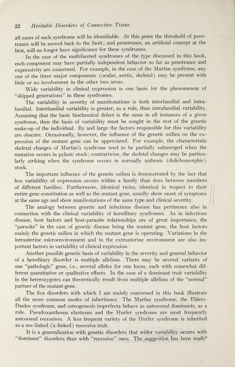 22 Heritable Disorders of Connective Tissue all cases of each syndrome will be identifiable. At this point the threshold of pene¬ trance will be moved back to the limit ; and penetrance, an artificial concept at the best, will no longer have significance for these syndromes. In the case of the multifaceted syndromes of the type discussed in this book, each component may have partially independent behavior so far as penetrance and expressivity are concerned. For example, in the case of the Marfan syndrome, any one of the three major components (ocular, aortic, skeletal) may be present with little or no involvement in the other two areas. Wide variability in clinical expression is one basis for the phenomenon of skipped generations in these syndromes. The A^ariability in severity of manifestations is both interfamilial and intra- familial. Interfamilial variability is greater, as a rule, than intrafamilial variability. Assuming that the basic biochemical defect is the same in all instances of a given syndrome, then the basis of variability must be sought in the rest of the genetic make-up of the individual. By and large the factors responsible for this variability are obscure. Occasionally, however, the influence of the genetic milieu on the ex¬ pression of the mutant gene can be appreciated. For example, the characteristic skeletal changes of Marfan's syndrome tend to be partially submerged when the mutation occurs in pyknic stock ; contrariwise, the skeletal changes may be particu¬ larly striking when the syndrome occurs in normally asthenic (dolichomorphic) stock. The important influence of the genetic milieu is demonstrated by the fact that less variability of expression occurs within a family than does between members of different families. Furthermore, identical twins, identical in respect to their entire gene constitution as well as the mutant gene, usually show onset of symptoms at the same age and show manifestations of the same type and clinical severity. The analogy between genetic and infectious disease has pertinence also in connection with the clinical variability of hereditary syndromes. As in infectious disease, host factors and host-parasite relationships are of great importance, the parasite in the case of genetic disease being the mutant gene, the host factors mainly the genetic milieu in which the mutant gene is operating. Variations in the intrauterine microenvironment and in the extrauterine environment are also im¬ portant factors in variability of clinical expression. Another possible genetic basis of variability in the severity and general behavior of a hereditary disorder is multiple allelism. There may be several variants of one pathologic gene, i.e., several alleles for one locus, each with somewhat dif¬ ferent quantitative or qualitative effects. In the case of a dominant trait variability in the heterozygotes can theoretically result from multiple allelism of the normal partner of the mutant gene. The five disorders with which I am mainly concerned in this book illustrate all the more common modes of inheritance. The Marfan syndrome, the Ehlers- Danlos syndrome, and osteogenesis imperfecta behave as autosomal dominants, as a rule. Pseudoxanthoma elasticum and the Hurler syndrome are most frequently autosomal récessives. A less frequent variety of the Hurler syndrome is inherited as a sex-linked (x-linked) recessive trait. It is a generalization with genetic disorders that wider variability occurs with dominant disorders than with recessive ones. The suggestion has been made®