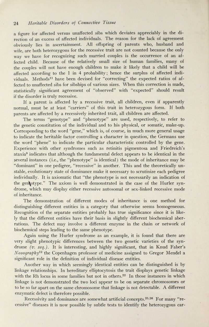 24 Heritable Disorders of Connective Tissue a figure for affected versus unaffected sibs which deviates appreciably in the di¬ rection of an excess of affected individuals. The reason for the lack of agreement obviously lies in ascertainment. All offspring of parents who, husband and wife, are both heterozygous for the recessive trait are not counted because the only way we have for recognizing such married couples is the occurrence of an af¬ fected child. Because of the relatively small size of human families, many of the couples will not have enough children to make it likely that a child will be affected according to the 1 in 4 probability; hence the surplus of affected indi¬ viduals. Methods^^ have been devised for correcting the expected ratios of af¬ fected to unaffected sibs for sibships of various sizes. When this correction is made, statistically significant agreement of observed with expected should result if the disorder is truly recessive. If a parent is affected by a recessive trait, all children, even if apparently normal, must be at least carriers of this trait in heterozygous form. If both parents are affected by a recessively inherited trait, all children are affected. The terms genotype and phenotype are used, respectively, to refer to the genetic constitution of the individual and to his physical, or somatic, make-up. Corresponding to the word gene, which is, of course, in much more general usage to indicate the heritable factor controlling a character in question, the Germans use the word phene to indicate the particular characteristic controlled by the gene. Experience with other syndromes such as retinitis pigmentosa and Friedreich's ataxia^ indicates that although the fundamental defect appears to be identical in the several instances (i.e., the phenotype is identical) the mode of inheritance may be dominant in one pedigree, recessive in another. This and the theoretically un¬ stable, evolutionary state of dominance make it necessary to scrutinize each pedigree individually. It is axiomatic that the phenotype is not necessarily an indication of the gen^otype. The axiom is well demonstrated in the case of the Hurler syn¬ drome, which may display either recessive autosomal or sex-linked recessive mode of inheritance. The demonstration of different modes of inheritance is one method for distinguishing different entities in a category that otherwise seems homogeneous. Recognition of the separate entities probably has true significance since it is like¬ ly that the different entities have their basis in slightly different biochemical aber¬ rations. The defect may involve a different enzyme in the chain or network of biochemical steps leading to the same phenotype. Again using the Hurler syndrome as an example, it is found that there are very slight phenotypic differences between the two genetic varieties of the syn¬ drome (v. seq.). It is interesting, and highly significant, that in Knud Faber's Nosography^^ the Copenhagen professor of medicine assigned to Gregor Mendel a significant role in the definition of individual disease entities. Another way in which seemingly identical entities can be distinguished is by linkage relationships. In hereditary elliptocytosis the trait displays genetic linkage with the Rh locus in some families but not in others.^^ In those instances in which linkage is not demonstrated the two loci appear to be on separate chromosomes or to be so far apart on the same chromosome that linkage is not detectable. A different enzymatic defect is therefore possible. Recessivity and dominance are somewhat artificial concepts.^^-^® For many re¬ cessive diseases it is now possible by subtle tests to identify the heterozygous car-