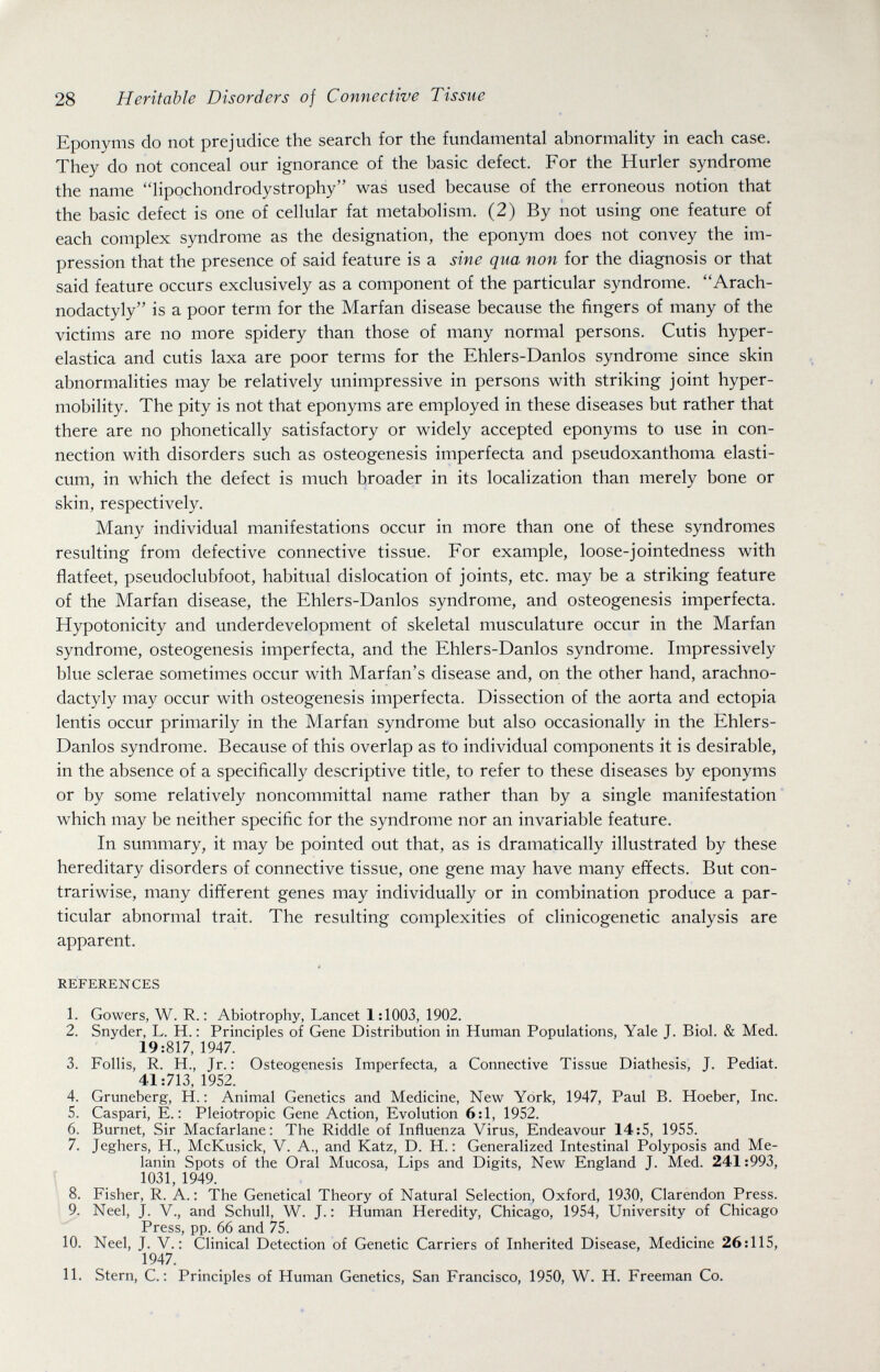 28 Heritable Disorders of Connective Tissue Eponyms do not prejudice the search for the fundamental abnormality in each case. They do not conceal our ignorance of the basic defect. For the Hurler syndrome the name lipochondrodystrophy was used because of the erroneous notion that the basic defect is one of cellular fat metabolism. (2) By not using one feature of each complex syndrome as the designation, the eponym does not convey the im¬ pression that the presence of said feature is a sine qua non for the diagnosis or that said feature occurs exclusively as a component of the particular syndrome. Arach- nodactyly is a poor term for the Marfan disease because the fingers of many of the victims are no more spidery than those of many normal persons. Cutis hyper- elastica and cutis laxa are poor terms for the Ehlers-Danlos syndrome since skin abnormalities may be relatively unimpressive in persons with striking joint hyper- mobility. The pity is not that eponyms are employed in these diseases but rather that there are no phonetically satisfactory or widely accepted eponyms to use in con¬ nection with disorders such as osteogenesis imperfecta and pseudoxanthoma elasti- cum, in which the defect is much broader in its localization than merely bone or skin, respectively. Many individual manifestations occur in more than one of these syndromes resulting from defective connective tissue. For example, loose-jointedness with flatfeet, pseudoclubfoot, habitual dislocation of joints, etc. may be a striking feature of the Marfan disease, the Ehlers-Danlos syndrome, and osteogenesis imperfecta. Hypotonicity and underdevelopment of skeletal musculature occur in the Marfan syndrome, osteogenesis imperfecta, and the Ehlers-Danlos syndrome. Impressively blue sclerae sometimes occur with Marfan's disease and, on the other hand, arachno- dactyly may occur with osteogenesis imperfecta. Dissection of the aorta and ectopia lentis occur primarily in the Marfan syndrome but also occasionally in the Ehlers- Danlos syndrome. Because of this overlap as to individual components it is desirable, in the absence of a specifically descriptive title, to refer to these diseases by eponyms or by some relatively noncommittal name rather than by a single manifestation which may be neither specific for the syndrome nor an invariable feature. In summary, it may be pointed out that, as is dramatically illustrated by these hereditary disorders of connective tissue, one gene may have many effects. But con¬ trariwise, many different genes may individually or in combination produce a par¬ ticular abnormal trait. The resulting complexities of clinicogenetic analysis are apparent. REFERENCES 1. Gowers, W. R. : Abiotrophy, Lancet 1:1003, 1902. 2. Snyder, L. H. : Principles of Gene Distribution in Human Populations, Yale J. Biol. & Med. 19:817, 1947. 3. Follis, R. H., Jr.: Osteogenesis Imperfecta, a Connective Tissue Diathesis, J. Pediat. 41:713,1952. 4. Gruneberg, H. : Animal Genetics and Medicine, New York, 1947, Paul B. Hoeber, Inc. 5. Caspari, E. : Pleiotropic Gene Action, Evolution 6:1, 1952. 6. Burnet, Sir Macfarlane: The Riddle of Influenza Virus, Endeavour 14:5, 1955. 7. Jeghers, H., McKusick, V. A., and Katz, D. H. : Generalized Intestinal Polyposis and Me¬ lanin Spots of the Oral Mucosa, Lips and Digits, New England J. Med. 241:993, 1031, 1949. 8. Fisher, R. A. : The Genetical Theory of Natural Selection, Oxford, 1930, Clarendon Press. 9. Neel, J. V., and Schull, W. J. : Human Heredity, Chicago, 1954, University of Chicago Press, pp. 66 and 75. 10. Neel, J. v.: Clinical Detection of Genetic Carriers of Inherited Disease, Medicine 26:115, 1947. 11. Stern, C. ; Principles of Human Genetics, San Francisco, 1950, W. H. Freeman Co.