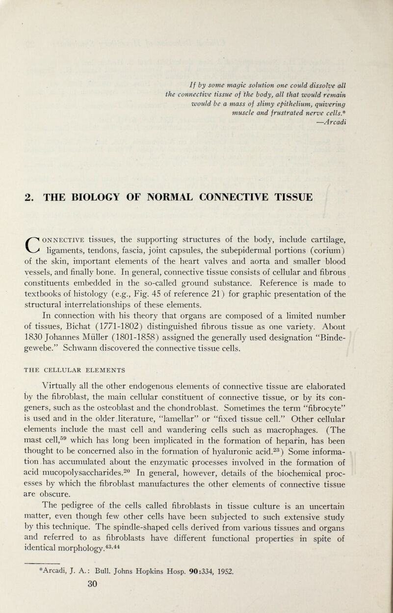 If by some magic solution one could dissolve all the connective tissue of the body, all that would remain would be a mass of slimy epithelium, quivering muscle and frustrated nerve cells* —Arcadi 2. THE BIOLOGY OF NORMAL CONNECTIVE TISSUE Connective tissues, the supporting structures of the body, include cartilage, ligaments, tendons, fascia, joint capsules, the subepidermal portions (corium) of the skin, important elements of the heart valves and aorta and smaller blood vessels, and finally bone. In general, connective tissue consists of cellular and fibrous constituents embedded in the so-called ground substance. Reference is made to textbooks of histology (e.g., Fig. 45 of reference 21) for graphic presentation of the structural interrelationships of these elements. In connection with his theory that organs are composed of a limited number of tissues, Bichat (1771-1802) distinguished fibrous tissue as one variety. About 1830 Johannes Müller (1801-1858) assigned the generally used designation Binde¬ gewebe. Schwann discovered the connective tissue cells. the cellular elements Virtually all the other endogenous elements of connective tissue are elaborated by the fibroblast, the main cellular constituent of connective tissue, or by its con¬ geners, such as the osteoblast and the chondroblast. Sometimes the term fibrocyte is used and in the older literature, lamellar or fixed tissue cell. Other cellular elements include the mast cell and wandering cells such as macrophages. (The mast cell,^® which has long been implicated in the formation of heparin, has been thought to be concerned also in the formation of hyaluronic acid.^^) Some informa¬ tion has accumulated about the enzymatic processes involved in the formation of acid mucopolysaccharides.^*^ In general, however, details of the biochemical proc¬ esses by which the fibroblast manufactures the other elements of connective tissue are obscure. The pedigree of the cells called fibroblasts in tissue culture is an uncertain matter, even though few other cells have been subjected to such extensive study by this technique. The spindle-shaped cells derived from various tissues and organs and referred to as fibroblasts have different functional properties in spite of identical morphology.^^'^^ *Arcadi, J. A.: Bull. Johns Hopkins Hosp. 90:334, 1952. 30