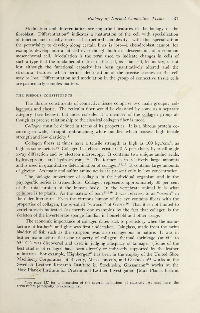 Biology of Normal Connective Tissue 31 Modulation and differentiation are important features of the biology of the fibroblast. Differentiation^'^ indicates a maturation of the cell with specialization of function and usually increased structural complexity; with this specialization the potentiality to develop along certain lines is lost—г. chondroblast cannot, for example, develop into a fat cell even though both are descendants of a common mesenchymal cell. Modulation is the term used to indicate changes in cells of such a type that the fundamental nature of the cell, as a fat cell, let us say, is not lost although the functional capacity has been quantitatively altered and the structural features which permit identification of the precise species of the cell may be lost. Differentiation and modulation in the group of connective tissue cells are particularly complex matters. THE FIBROUS CONSTITUENTS The fibrous constituents of connective tissue comprise two main groups : col¬ lagenous and elastic. The reticulin fiber would be classified by some as a separate category (see below), but most consider it a member of the collagen group al¬ though its precise relationship to the classical collagen fiber is moot. Collagen must be defined in terms of its properties. It is a fibrous protein oc¬ curring in wide, straight, unbranching white bundles which possess high tensile strength and low elasticity.* Collagen fibers at times have a tensile strength as high as 100 kg./cm.^, as high as some metals.®® Collagen has characteristic 640 Â periodicity by small angle x-ray diffraction and by electron microscopy. It contains two unique amino acids, hydroxyproline and hydroxylysine.®^ The former is in relatively large amounts and is used in quantitative determination of collagen.It contains large amounts of glycine. Aromatic and sulfur amino acids are present only in low concentration. The biologic importance of collagen in the individual organism and in the phylogentic series is tremendous. Collagen represents approximately 30 per cent of the total protein of the human body. In the vertebrate animal it is what cellulose is to plants. As the matrix of bone^^'®^'^ it was referred to as ossein in the older literature. Even the vitreous humor of the eye contains fibers with the properties of collagen, the so-called vitrosin of Gross.^® That it is not limited to vertebrates is indicated (as merely one example) by the fact that collagen is the skeleton of the invertebrate sponge familiar in household and other usage. The economic importance of collagen dates back to prehistory when the manu¬ facture of leather® and glue was first undertaken. Isinglass, made from the swim bladder of fish such as the sturgeon, was also collagenous in nature. It was in leather manufacture that one property of collagen, thermal shrinkage (at 60° to 65° C.) was discovered and used in judging adequacy of tannage. (Some of the best studies of collagen have been directly or indirectly supported by the leather industries. For example, Highberger®^ has been in the employ of the United Shoe Machinery Corporation of Beverly, Massachusetts, and Gustavson®^ works at the Swedish Leather Research Institute in Stockholm. Grassmann®° works at the Max Planek Institute for Protein and Leather Investigation [Max Planck-Institut *See page 137 for a discussion of the several definitions of elasticity. As used here, the term refers principally to extensibility.