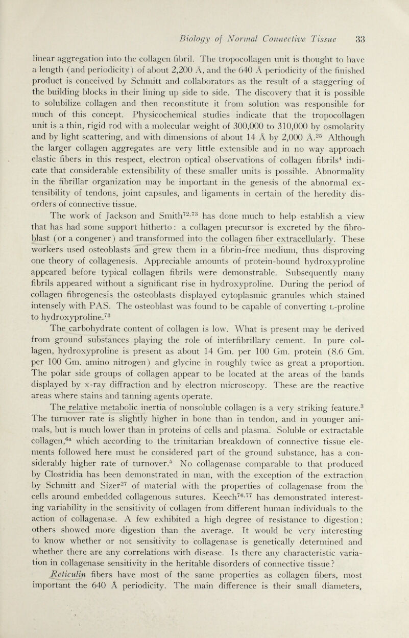 Biology of Normal Connective Tissue 33 linear aggregation into the colkigen fi])ril. The tropocollagen unit is thought to have a length (and periodicity) of about 2,200 A, and the 640 Л periodicity of the finished product is conceived by Schmitt and collaborators as the result of a staggering of the building blocks in their lining up side to side. The discovery that it is possible to solubilize collagen and then reconstitute it from solution was responsible for much of this concept. Physicochemical studies indicate that the tropocollagen unit is a thin, rigid rod with a molecular weight of 300,000 to 310,000 by osmolarity and by light scattering, and with dimensions of about 14 Â by 2,000 Although the larger collagen aggregates are very little extensible and in no way approach elastic fibers in this respect, electron optical observations of collagen fibrils'' indi¬ cate that considerable extensibility of these smaller units is possible. Abnormality in the fibrillar organization may be important in the genesis of the abnormal ex¬ tensibility of tendons, joint capsules, and ligaments in certain of the heredity dis¬ orders of connective tissue. The work of Jackson and Smith-'has done much to help establish a view that has had some support hitherto : a collagen precursor is excreted by the fibro¬ blast (or a congener) and transformed into the collagen fiber extracellularly. These workers used osteoblasts and grew them in a fibrin-free medium, thus disproving one theory of collagenesis. Appreciable amounts of protein-bound hydroxyproline appeared before typical collagen fibrils were demonstrable. Subsequently many fibrils appeared without a significant rise in hydroxyproline. During the period of collagen fibrogenesis the osteoblasts displayed cytoplasmic granules which stained intensely with PAS. The osteoblast was found to be capable of converting L-proline to hydroxyproline.'^ The carbohydrate content of collagen is low. What is present may be derived from ground substances playing the role of interfibrillary cement. In pure col¬ lagen, hydroxyproline is present as about 14 Gm. per 100 Gm. protein (8.6 Gm. per 100 Gm. amino nitrogen) and glycine in roughly twice as great a proportion. The polar side groups of collagen appear to be located at the areas of the bands displayed by x-ray diffraction and by electron microscopy. These are the reactive areas where stains and tanning agents operate. The relative metabolic inertia of nonsoluble collagen is a very striking feature.^ The turnover rate is slightly higher in bone than in tendon, and in younger ani¬ mals, but is much lower than in proteins of cells and plasma. Soluble or extractable collagen,® which according to the trinitarian breakdown of connective tissue ele¬ ments followed here must be considered part of the ground substance, has a con¬ siderably higher rate of turnover.No collagenase comparable to that produced by Clostridia has been demonstrated in man, with the exception of the extraction by Schmitt and Sizer-'^ of material with the properties of collagenase from the cells around embedded collagenous sutures. Keech''' has demonstrated interest¬ ing variability in the sensitivity of collagen from different human individuals to the action of collagenase. A few exhibited a high degree of resistance to digestion ; others showed more digestion than the average. It would be very interesting to know whether or not sensitivity to collagenase is genetically determined and whether there are any correlations with disease. Is there any characteristic varia¬ tion in collagenase sensitivity in the heritable disorders of connective tissue ? Reticiilin fibers have most of the same properties as collagen fibers, most important the 640 Â periodicity. The main difference is their small diameters,