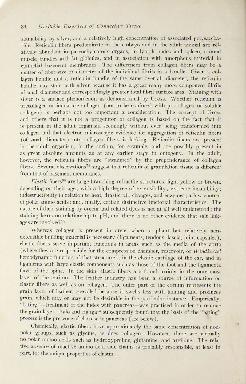 34 Heritable Disorders of Connective Tissue stainability by silver, and a relatively high concentration of associated polysaccha¬ ride. Reticulin fibers predominate in the embryo and in the adult animal are rel¬ atively abundant in parenchymatous organs, in lymph nodes and spleen, around muscle bundles and fat globules, and in association with amorphous material in epithelial basement membranes. The differences from collagen fibers may be a matter of fiber size or diameter of the individual fibrils in a bundle. Given a col¬ lagen bundle and a reticulin bundle of the same over-all diameter, the reticulin bundle may stain with silver because it has a great many more component fibrils of small diameter and correspondingly greater total fibril surface area. Staining with silver is a surface phenomenon as demonstrated by Gross. Whether reticulin is precollagen or immature collagen (not to be confused with procollagen or soluble collagen) is perhaps not too important a consideration. The concept of Gross and others that it is not a progenitor of collagen is based on the fact that it is present in the adult organism seemingly without ever being transformed into collagen and that electron microscopic evidence for aggregation of reticulin fibers (of small diameter) into collagen fibers is lacking. Reticulin fibers are present in the adult organism, in the corium, for example, and are possibly present in as great absolute amounts as at any earlier stage in ontogeny. In the adult, however, the reticulin fibers are ''swamped by the preponderance of collagen fibers. Several observations® suggest that reticulin of granulation tissue is different from that of basement membranes. Elastic fibers^® are large branching refractile structures, light yellow or brown, depending on their age ; with a high degree of extensibility ; extreme insolubility ; indestructibility in relation to heat, drastic pH changes, and enzymes ; a low content of polar amino acids ; and, finally, certain distinctive tinctorial characteristics. The nature of their staining by orcein and related dyes is not at all well understood ; the staining bears no relationship to pH, and there is no other evidence that salt link¬ ages are involved. Whereas collagen is present in areas where a pliant but relatively non- extensible building material is necessary (ligaments, tendons, fascia, joint capsules), elastic fibers serve important functions in areas such as the media of the aorta (where they are responsible for the compression chamber, reservoir, or Windkessel hemodynamic function of that structure), in the elastic cartilage of the ear, and in ligaments with large elastic components such as those of the foot and the ligamenta flava of the spine. In the skin, elastic fibers are found mainly in the outermost layer of the corium. The leather industry has been a source of information on elastic fibers as well as on collagen. The outer part of the corium represents the grain layer of leather, so-called because it swells less with tanning and produces grain, which may or may not be desirable in the particular instance. Empirically, bating—treatment of the hides with pancreas—was practiced in order to remove the grain layer. Balo and Banga^'' subsequently found that the basis of the bating process is the presence of elastase in pancreas (see below). Chemically, elastic fibers have approximately the same concentration of non- polar groups, such as glycine, as does collagen. However, there are virtually no polar amino acids such as hydroxyproline, glutamine, and arginine. The rela¬ tive absence of reactive amino acid side chains is probably responsible, at least in part, for the unique properties of elastin.